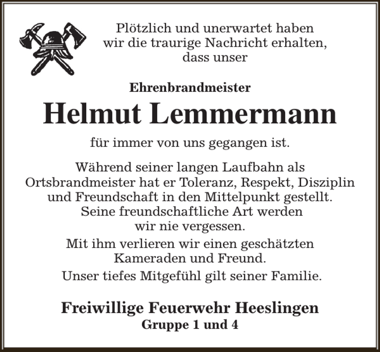 <p>Plötzlich und unerwartet haben<br />wir die traurige Nachricht erhalten,<br />dass unser<br />Ehrenbrandmeister</p><p>Helmut Lemmermann<br />für immer von uns gegangen ist.</p><p>Während seiner langen Laufbahn als<br />Ortsbrandmeister hat er Toleranz, Respekt, Disziplin<br />und Freundschaft in den Mittelpunkt gestellt.<br />Seine freundschaftliche Art werden<br />wir nie vergessen.<br />Mit ihm verlieren wir einen geschätzten<br />Kameraden und Freund.<br />Unser tiefes Mitgefühl gilt seiner Familie.</p><p>Freiwillige Feuerwehr Heeslingen<br />Gruppe 1 und 4</p>