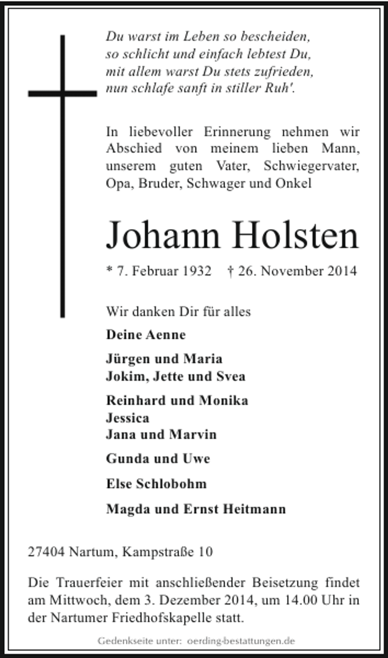 <p>Du warst im Leben so bescheiden,<br />so schlicht und einfach lebtest Du,<br />mit allem warst Du stets zufrieden,<br />nun schlafe sanft in stiller Ruh'.<br />In liebevoller Erinnerung nehmen wir<br />Abschied von meinem lieben Mann,<br />unserem guten Vater, Schwiegervater,<br />Opa, Bruder, Schwager und Onkel</p><p>Johann Holsten</p><p>* 7. Februar 1932</p><p>† 26. November 2014</p><p>Wir danken Dir für alles<br />Deine Aenne<br />Jürgen und Maria<br />Jokim, Jette und Svea<br />Reinhard und Monika<br />Jessica<br />Jana und Marvin<br />Gunda und Uwe<br />Else Schlobohm<br />Magda und Ernst Heitmann<br />27404 Nartum, Kampstraße 10<br />Die Trauerfeier mit anschließender Beisetzung findet<br />am Mittwoch, dem 3. Dezember 2014, um 14.00 Uhr in<br />der Nartumer Friedhofskapelle statt.<br />Gedenkseite unter: oerding-bestattungen.de</p>