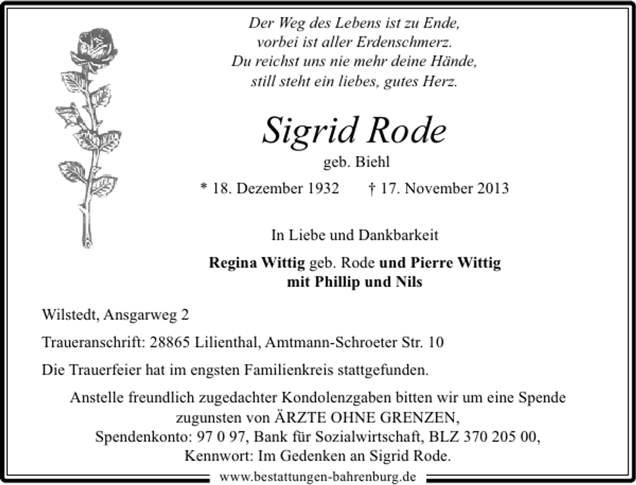 <p>Der Weg des Lebens ist zu Ende,<br />vorbei ist aller Erdenschmerz.<br />Du reichst uns nie mehr deine Hände,<br />still steht ein liebes, gutes Herz.</p><p>Sigrid Rode<br />geb. Biehl</p><p>* 18. Dezember 1932</p><p>† 17. November 2013</p><p>In Liebe und Dankbarkeit<br />Regina Wittig geb. Rode und Pierre Wittig<br />mit Phillip und Nils<br />Wilstedt, Ansgarweg 2<br />Traueranschrift: 28865 Lilienthal, Amtmann-Schroeter Str. 10<br />Die Trauerfeier hat im engsten Familienkreis stattgefunden.<br />Anstelle freundlich zugedachter Kondolenzgaben bitten wir um eine Spende<br />zugunsten von ÄRZTE OHNE GRENZEN,<br />Spendenkonto: 97 0 97, Bank für Sozialwirtschaft, BLZ 370 205 00,<br />Kennwort: Im Gedenken an Sigrid Rode.<br />www.bestattungen-bahrenburg.de</p>