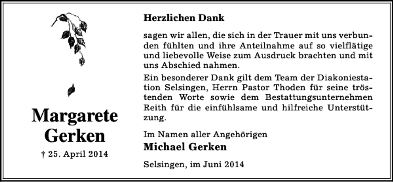 <p>Herzlichen Dank</p><p>Margarete<br />Gerken<br />† 25. April 2014</p><p>sagen wir allen, die sich in der Trauer mit uns verbunden fühlten und ihre Anteilnahme auf so vielflätige<br />und liebevolle Weise zum Ausdruck brachten und mit<br />uns Abschied nahmen.<br />Ein besonderer Dank gilt dem Team der Diakoniestation Selsingen, Herrn Pastor Thoden für seine tröstenden Worte sowie dem Bestattungsunternehmen<br />Reith für die einfühlsame und hilfreiche Unterstützung.<br />Im Namen aller Angehörigen</p><p>Michael Gerken</p><p>Selsingen, im Juni 2014</p>