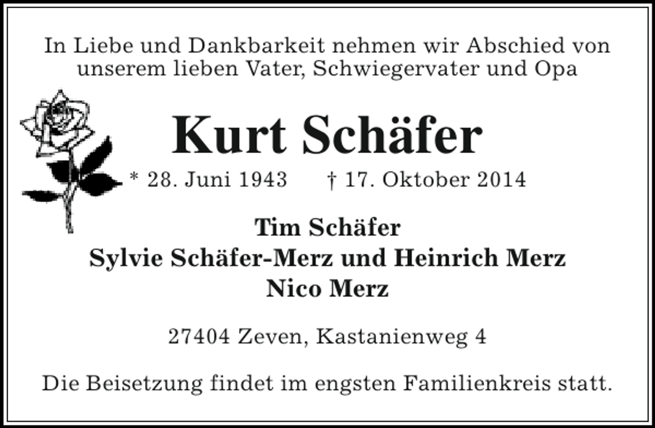 <p>In Liebe und Dankbarkeit nehmen wir Abschied von<br />unserem lieben Vater, Schwiegervater und Opa</p><p>Kurt Schäfer</p><p>* 28. Juni 1943</p><p>† 17. Oktober 2014</p><p>Tim Schäfer<br />Sylvie Schäfer-Merz und Heinrich Merz<br />Nico Merz<br />27404 Zeven, Kastanienweg 4<br />Die Beisetzung findet im engsten Familienkreis statt.</p>