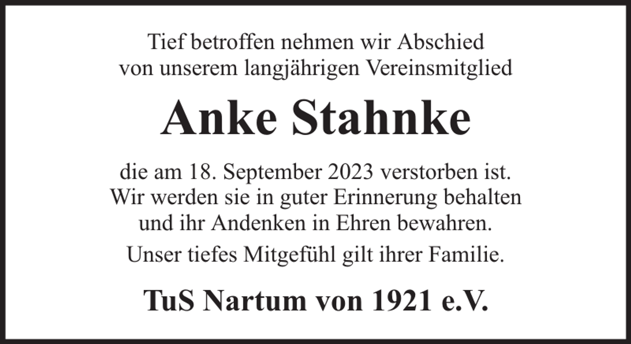 <p>Tief betroffen nehmen wir Abschied<br />von unserem langjährigen Vereinsmitglied</p><p>Anke Stahnke<br />die am 18. September 2023 verstorben ist.<br />Wir werden sie in guter Erinnerung behalten<br />und ihr Andenken in Ehren bewahren.<br />Unser tiefes Mitgefühl gilt ihrer Familie.</p><p>TuS Nartum von 1921 e.V.</p>