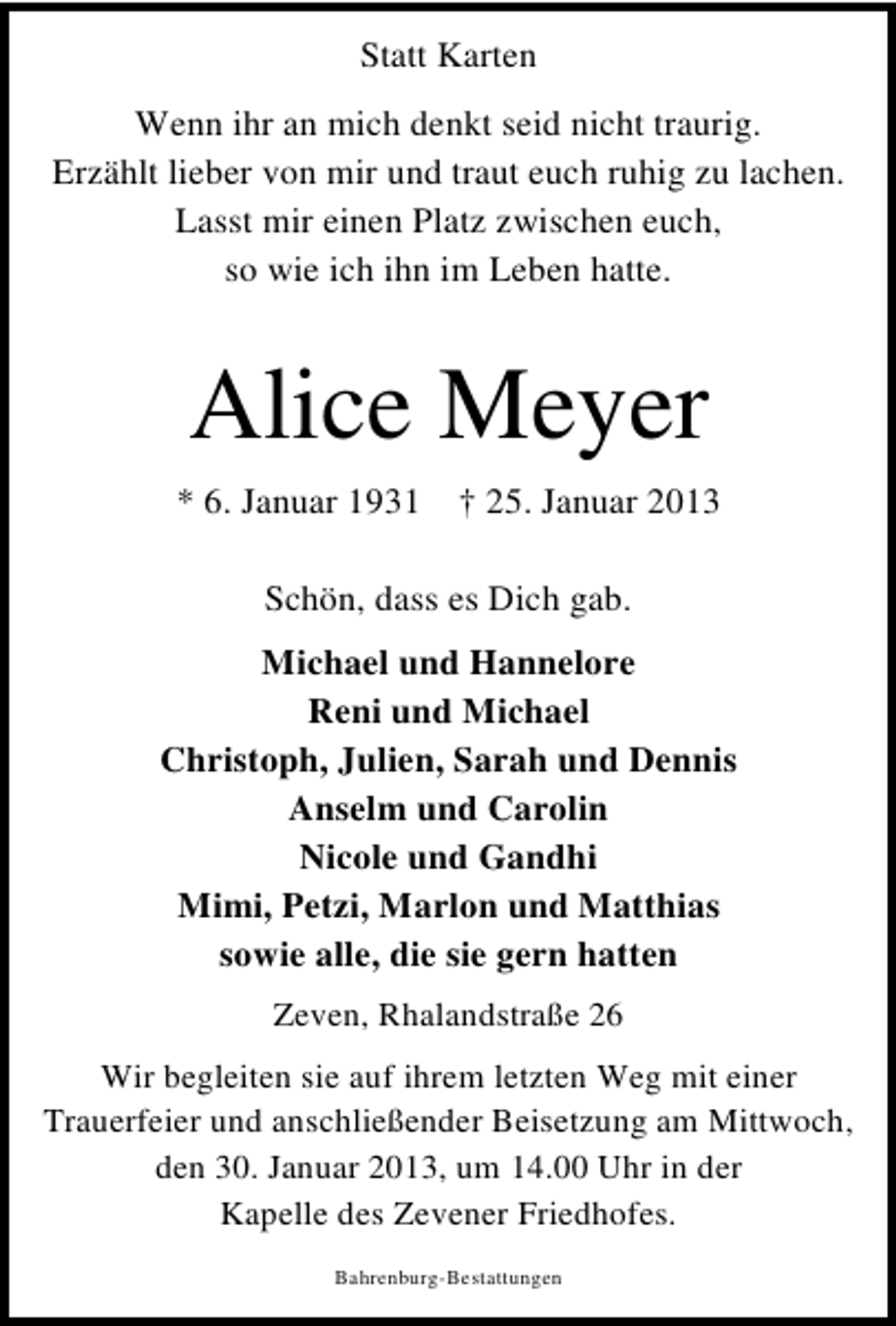 <p>Statt Karten<br />Wenn ihr an mich denkt seid nicht traurig.<br />Erzählt lieber von mir und traut euch ruhig zu lachen.<br />Lasst mir einen Platz zwischen euch,<br />so wie ich ihn im Leben hatte.</p><p>Alice Meyer<br />* 6. Januar 1931</p><p>† 25. Januar 2013</p><p>Schön, dass es Dich gab.<br />Michael und Hannelore<br />Reni und Michael<br />Christoph, Julien, Sarah und Dennis<br />Anselm und Carolin<br />Nicole und Gandhi<br />Mimi, Petzi, Marlon und Matthias<br />sowie alle, die sie gern hatten<br />Zeven, Rhalandstraße 26<br />Wir begleiten sie auf ihrem letzten Weg mit einer<br />Trauerfeier und anschließender Beisetzung am Mittwoch,<br />den 30. Januar 2013, um 14.00 Uhr in der<br />Kapelle des Zevener Friedhofes.<br />Bahrenburg-Bestattungen</p>
