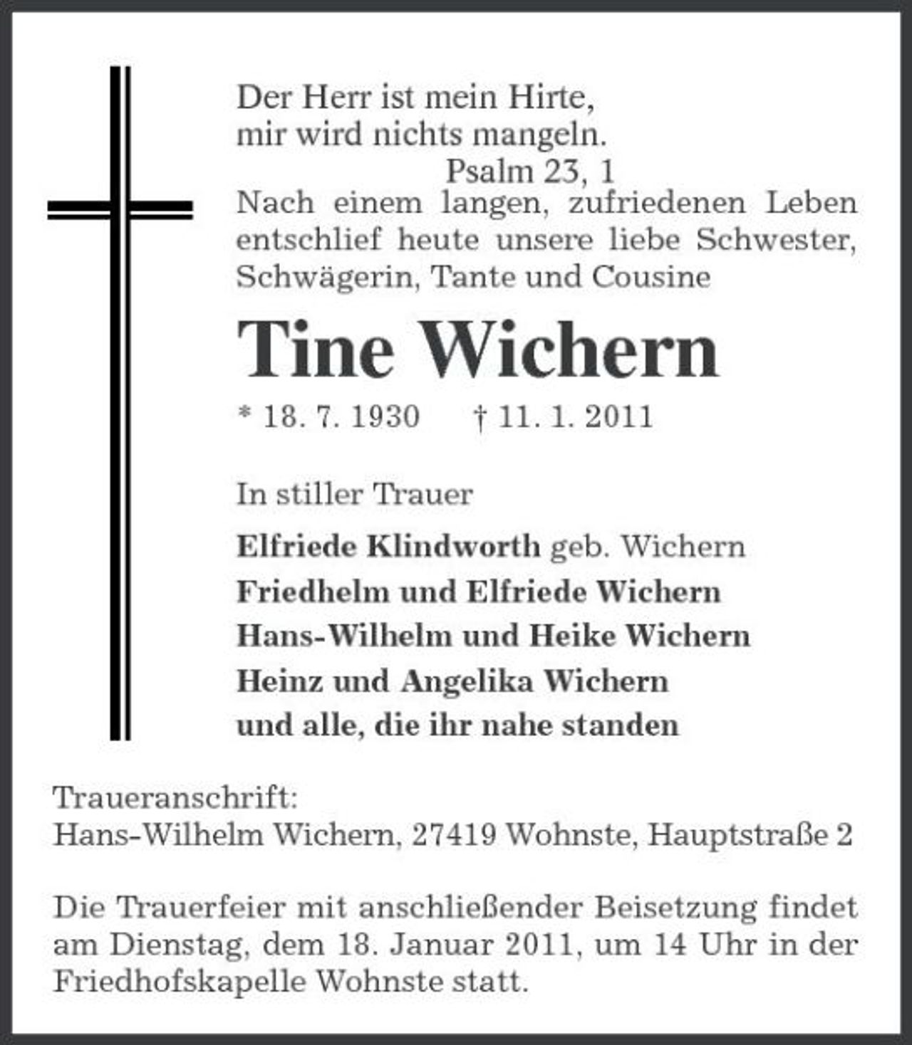 <p>Der Herr ist mein Hirte,<br />mir wird nichts mangeln.<br />Psalm 23, 1<br />Nach einem langen, zufriedenen Leben entschlief heute unsere liebe Schwester, Schwägerin, Tante und Cousine<br />Tine Wichern<br />* 18. 7. 1930 † 11. 1. 2011<br />In stiller Trauer<br />Elfriede Klindworth geb. Wichern<br />Friedhelm und Elfriede Wichern<br />Hans-Wilhelm und Heike Wichern<br />Heinz und Angelika Wichern<br />und alle, die ihr nahe standen<br />Traueranschrift:<br />Hans-Wilhelm Wichern, 27419 Wohnste, Hauptstraße 2<br />Die Trauerfeier mit anschließender Beisetzung findet am Dienstag, dem 18. Januar 2011, um 14 Uhr in der Friedhofskapelle Wohnste statt.</p>