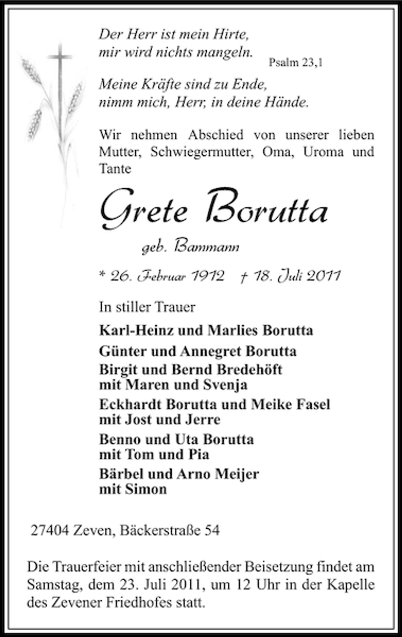 <p>Der Herr ist mein Hirte,<br />mir wird nichts mangeln.</p><p>Psalm 23,1</p><p>Meine Kräfte sind zu Ende,<br />nimm mich, Herr, in deine Hände.<br />Wir nehmen Abschied von unserer lieben<br />Mutter, Schwiegermutter, Oma, Uroma und<br />Tante</p><p>Grete Borutta<br />geb. Bammann</p><p>* 26. Februar 1912 † 18. Juli 2011<br />In stiller Trauer<br />Karl-Heinz und Marlies Borutta<br />Günter und Annegret Borutta<br />Birgit und Bernd Bredehöft<br />mit Maren und Svenja<br />Eckhardt Borutta und Meike Fasel<br />mit Jost und Jerre<br />Benno und Uta Borutta<br />mit Tom und Pia<br />Bärbel und Arno Meijer<br />mit Simon<br />27404 Zeven, Bäckerstraße 54<br />Die Trauerfeier mit anschließender Beisetzung findet am<br />Samstag, dem 23. Juli 2011, um 12 Uhr in der Kapelle<br />des Zevener Friedhofes statt.</p>
