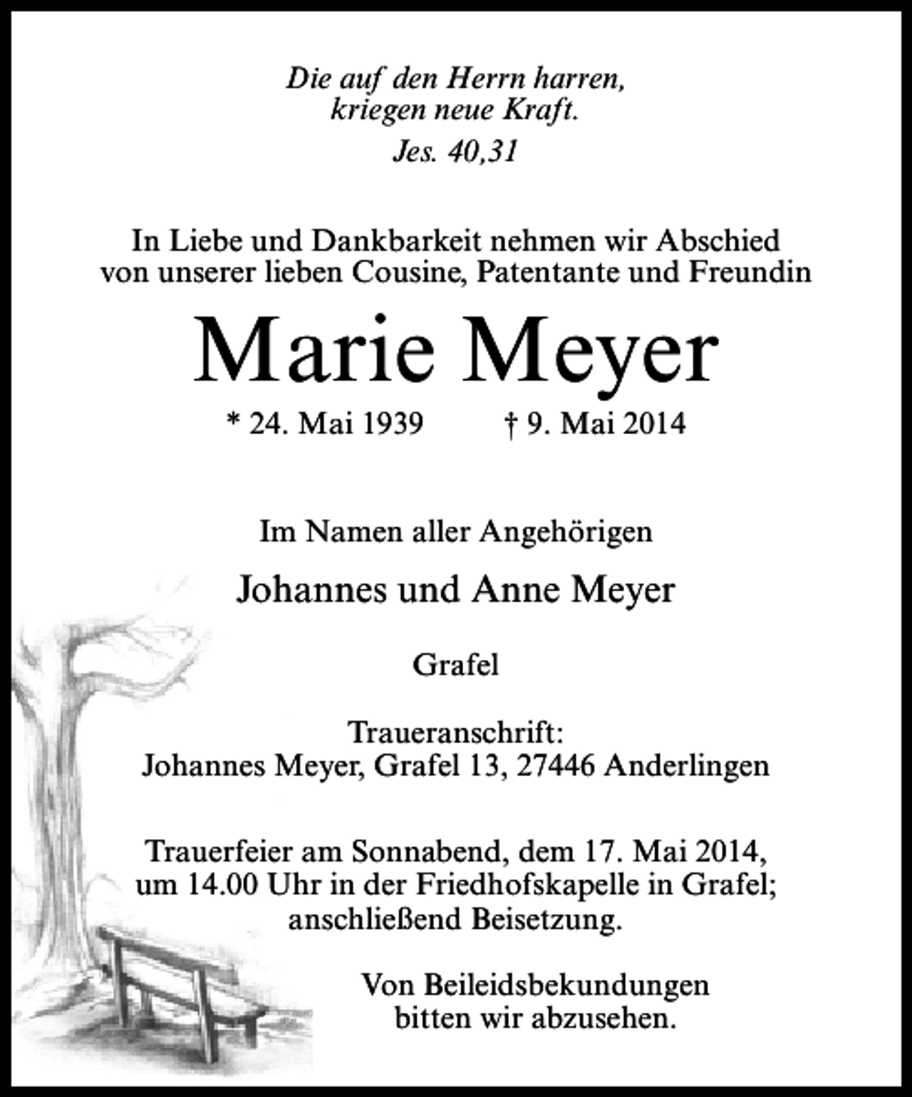 <p>Die auf den Herrn harren,<br />kriegen neue Kraft.<br />Jes. 40,31<br />In Liebe und Dankbarkeit nehmen wir Abschied<br />von unserer lieben Cousine, Patentante und Freundin</p><p>Marie Meyer<br />* 24. Mai 1939</p><p>† 9. Mai 2014</p><p>Im Namen aller Angehörigen</p><p>Johannes und Anne Meyer<br />Grafel<br />Traueranschrift:<br />Johannes Meyer, Grafel 13, 27446 Anderlingen<br />Trauerfeier am Sonnabend, dem 17. Mai 2014,<br />um 14.00 Uhr in der Friedhofskapelle in Grafel;<br />anschließend Beisetzung.<br />Von Beileidsbekundungen<br />bitten wir abzusehen.</p>