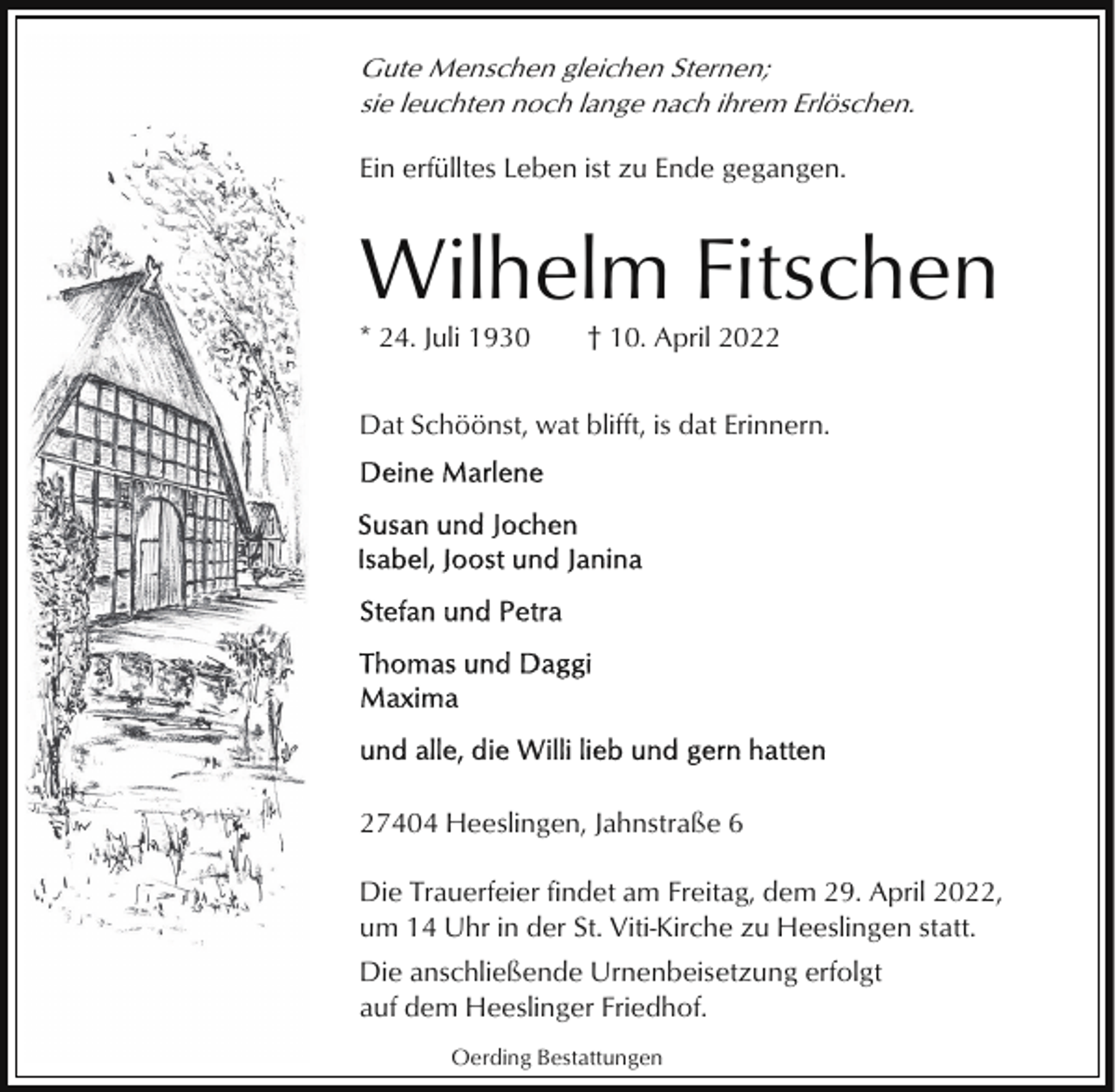 <p>Gute Menschen gleichen Sternen;<br />sie leuchten noch lange nach ihrem Erlöschen.<br />Ein erfülltes Leben ist zu Ende gegangen.</p><p>Wilhelm Fitschen<br />* 24. Juli 1930</p><p>† 10. April 2022</p><p>Dat Schöönst, wat blifft, is dat Erinnern.</p><p>27404 Heeslingen, Jahnstraße 6<br />Die Trauerfeier findet am Freitag, dem 29. April 2022,<br />um 14 Uhr in der St. Viti-Kirche zu Heeslingen statt.<br />Die anschließende Urnenbeisetzung erfolgt<br />auf dem Heeslinger Friedhof.<br />Oerding Bestattungen</p>