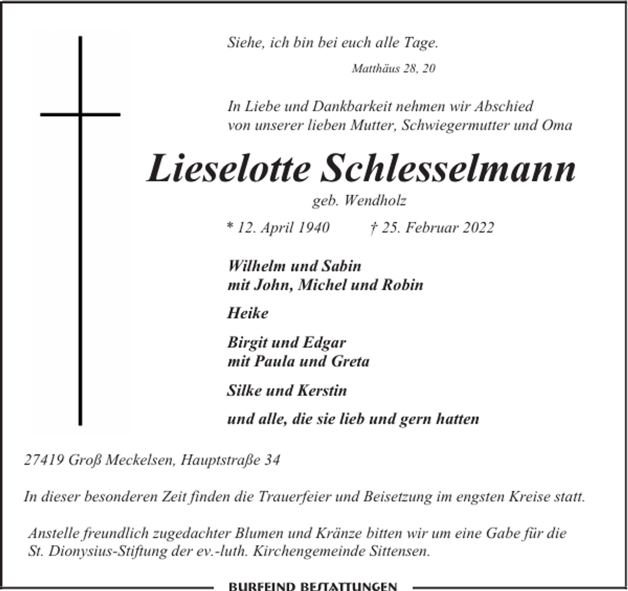 <p>Siehe, ich bin bei euch alle Tage.<br />Matthäus 28, 20</p><p>In Liebe und Dankbarkeit nehmen wir Abschied<br />von unserer lieben Mutter, Schwiegermutter und Oma</p><p>Lieselotte Schlesselmann<br />geb. Wendholz</p><p>* 12. April 1940</p><p>† 25. Februar 2022</p><p>Wilhelm und Sabin<br />mit John, Michel und Robin<br />Heike<br />Birgit und Edgar<br />mit Paula und Greta<br />Silke und Kerstin<br />und alle, die sie lieb und gern hatten<br />27419 Groß Meckelsen, Hauptstraße 34<br />In dieser besonderen Zeit finden die Trauerfeier und Beisetzung im engsten Kreise statt.<br />Anstelle freundlich zugedachter Blumen und Kränze bitten wir um eine Gabe für die<br />St. Dionysius-Stiftung der ev.-luth. Kirchengemeinde Sittensen.</p>