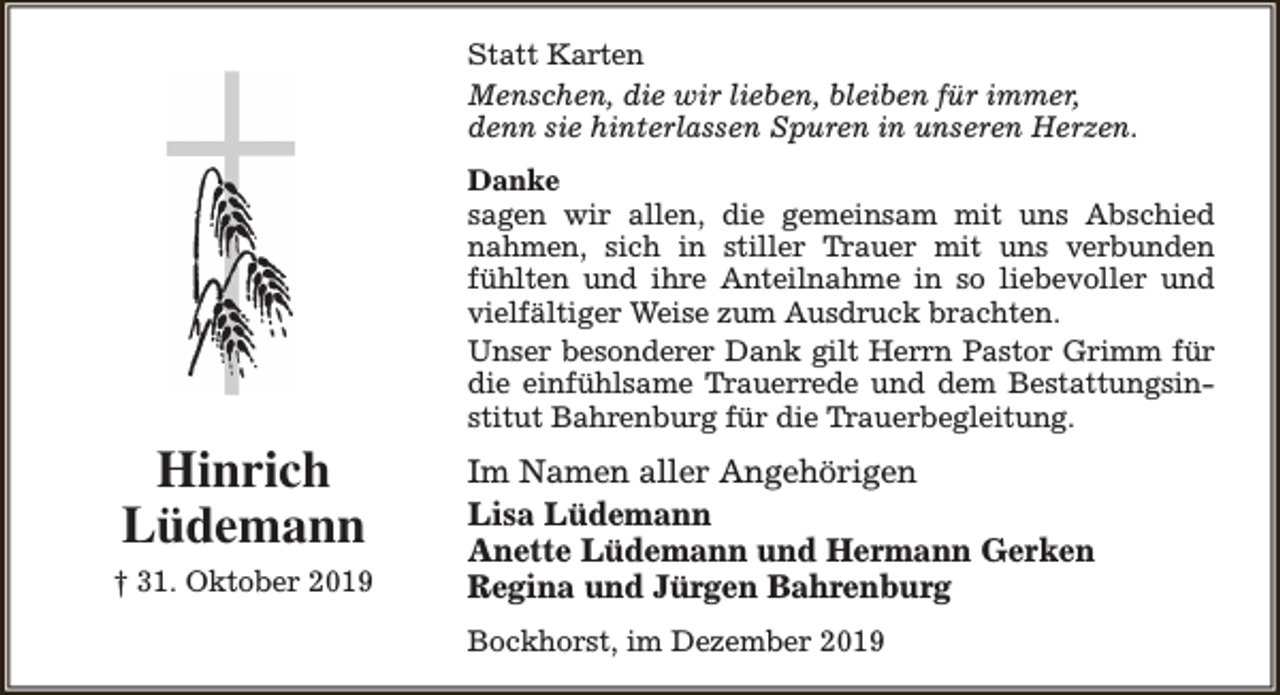 <p>Statt Karten<br />Menschen, die wir lieben, bleiben für immer,<br />denn sie hinterlassen Spuren in unseren Herzen.<br />Danke<br />sagen wir allen, die gemeinsam mit uns Abschied<br />nahmen, sich in stiller Trauer mit uns verbunden<br />fühlten und ihre Anteilnahme in so liebevoller und<br />vielfältiger Weise zum Ausdruck brachten.<br />Unser besonderer Dank gilt Herrn Pastor Grimm für<br />die einfühlsame Trauerrede und dem Bestattungsinstitut Bahrenburg für die Trauerbegleitung.</p><p>Hinrich<br />Lüdemann<br />† 31. Oktober 2019</p><p>Im Namen aller Angehörigen<br />Lisa Lüdemann<br />Anette Lüdemann und Hermann Gerken<br />Regina und Jürgen Bahrenburg<br />Bockhorst, im Dezember 2019</p>