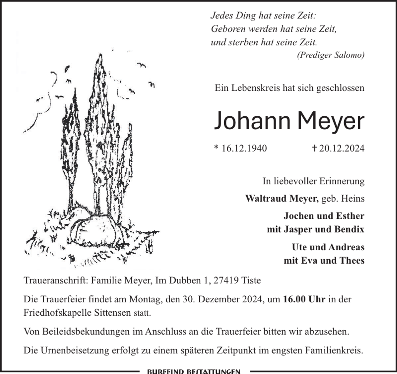 <p>Jedes Ding hat seine Zeit:<br />Geboren werden hat seine Zeit,<br />und sterben hat seine Zeit.<br />(Prediger Salomo)</p><p>Ein Lebenskreis hat sich geschlossen</p><p>Johann Meyer<br />* 16.12.1940</p><p>ⴕ 20.12.2024</p><p>In liebevoller Erinnerung<br />Waltraud Meyer, geb. Heins<br />Jochen und Esther<br />mit Jasper und Bendix<br />Ute und Andreas<br />mit Eva und Thees<br />Traueranschrift: Familie Meyer, Im Dubben 1, 27419 Tiste<br />Die Trauerfeier findet am Montag, den 30. Dezember 2024, um 16.00 Uhr in der<br />Friedhofskapelle Sittensen statt.<br />Von Beileidsbekundungen im Anschluss an die Trauerfeier bitten wir abzusehen.<br />Die Urnenbeisetzung erfolgt zu einem späteren Zeitpunkt im engsten Familienkreis.</p>