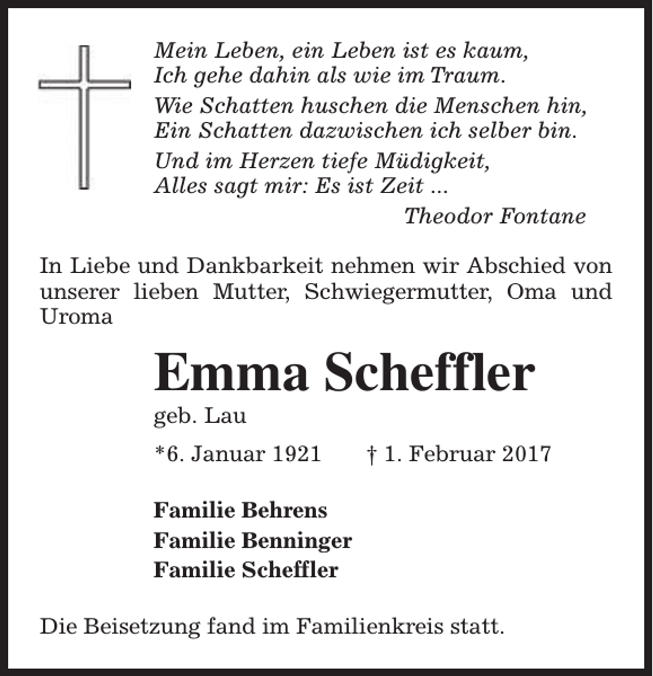 <p>Mein Leben, ein Leben ist es kaum,<br />Ich gehe dahin als wie im Traum.<br />Wie Schatten huschen die Menschen hin,<br />Ein Schatten dazwischen ich selber bin.<br />Und im Herzen tiefe Müdigkeit,<br />Alles sagt mir: Es ist Zeit ...<br />Theodor Fontane<br />In Liebe und Dankbarkeit nehmen wir Abschied von<br />unserer lieben Mutter, Schwiegermutter, Oma und<br />Uroma</p><p>Emma Scheffler<br />geb. Lau</p><p>*6. Januar 1921</p><p>† 1. Februar 2017</p><p>Familie Behrens<br />Familie Benninger<br />Familie Scheffler<br />Die Beisetzung fand im Familienkreis statt.</p>