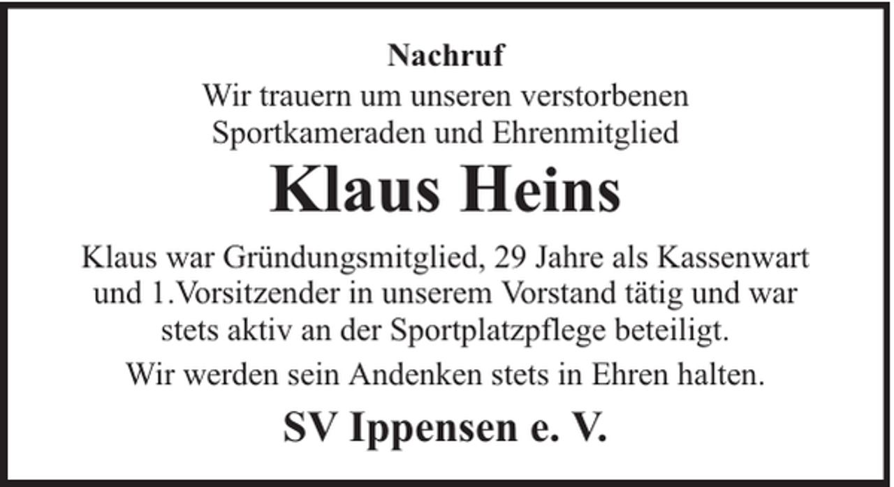 <p>Nachruf<br />Wir trauern um unseren verstorbenen<br />Sportkameraden und Ehrenmitglied</p><p>Klaus Heins</p><p>Klaus war Gründungsmitglied, 29 Jahre als Kassenwart<br />und 1.Vorsitzender in unserem Vorstand tätig und war<br />stets aktiv an der Sportplatzpflege beteiligt.<br />Wir werden sein Andenken stets in Ehren halten.</p><p>SV Ippensen e. V.</p>