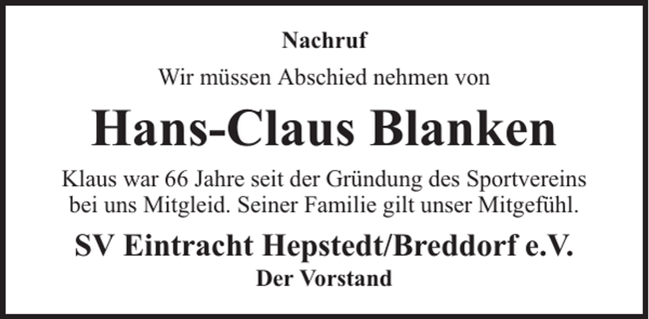 <p>Nachruf<br />Wir müssen Abschied nehmen von</p><p>Hans-Claus Blanken</p><p>Klaus war 66 Jahre seit der Gründung des Sportvereins<br />bei uns Mitgleid. Seiner Familie gilt unser Mitgefühl.</p><p>SV Eintracht Hepstedt/Breddorf e.V.<br />Der Vorstand</p>