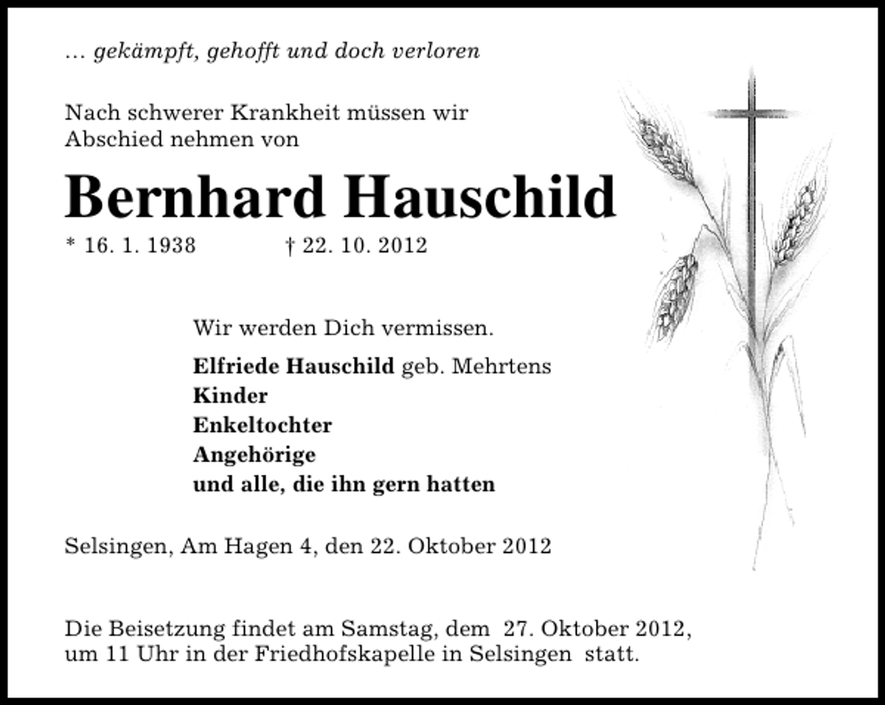 <p>… gekämpft, gehofft und doch verloren<br />Nach schwerer Krankheit müssen wir<br />Abschied nehmen von</p><p>Bernhard Hauschild<br />* 16. 1. 1938</p><p>† 22. 10. 2012</p><p>Wir werden Dich vermissen.<br />Elfriede Hauschild geb. Mehrtens<br />Kinder<br />Enkeltochter<br />Angehörige<br />und alle, die ihn gern hatten<br />Selsingen, Am Hagen 4, den 22. Oktober 2012<br />Die Beisetzung findet am Samstag, dem 27. Oktober 2012,<br />um 11 Uhr in der Friedhofskapelle in Selsingen statt.</p>