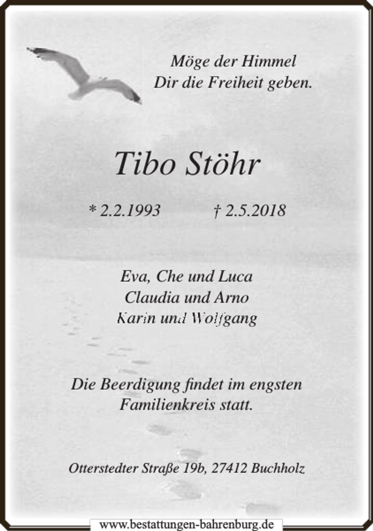 <p>Möge der Himmel<br />Dir die Freiheit geben.</p><p>Tibo Stöhr<br />* 2.2.1993</p><p>† 2.5.2018</p><p>Eva, Che und Luca<br />Claudia und Arno<br />Kariin und<br />d Wollfgang</p><p>Die Beerdigung ﬁndet im engsten<br />Familienkreis statt.<br />Otterstedter Straße 19b, 27412 Buchholz</p><p>www.bbestattungen-bbahhrenbburg.dde</p>
