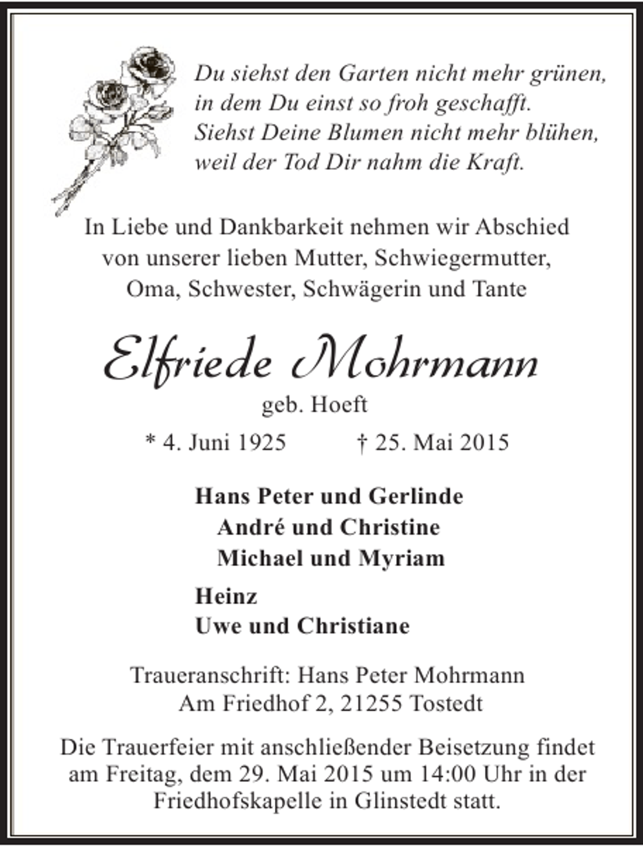 <p>Du siehst den Garten nicht mehr grünen,<br />in dem Du einst so froh geschafft.<br />Siehst Deine Blumen nicht mehr blühen,<br />weil der Tod Dir nahm die Kraft.<br />In Liebe und Dankbarkeit nehmen wir Abschied<br />von unserer lieben Mutter, Schwiegermutter,<br />Oma, Schwester, Schwägerin und Tante</p><p>Elfriede Mohrmann<br />geb. Hoeft</p><p>* 4. Juni 1925</p><p>† 25. Mai 2015</p><p>Hans Peter und Gerlinde<br />André und Christine<br />Michael und Myriam<br />Heinz<br />Uwe und Christiane<br />Traueranschrift: Hans Peter Mohrmann<br />Am Friedhof 2, 21255 Tostedt<br />Die Trauerfeier mit anschließender Beisetzung findet<br />am Freitag, dem 29. Mai 2015 um 14:00 Uhr in der<br />Friedhofskapelle in Glinstedt statt.</p>