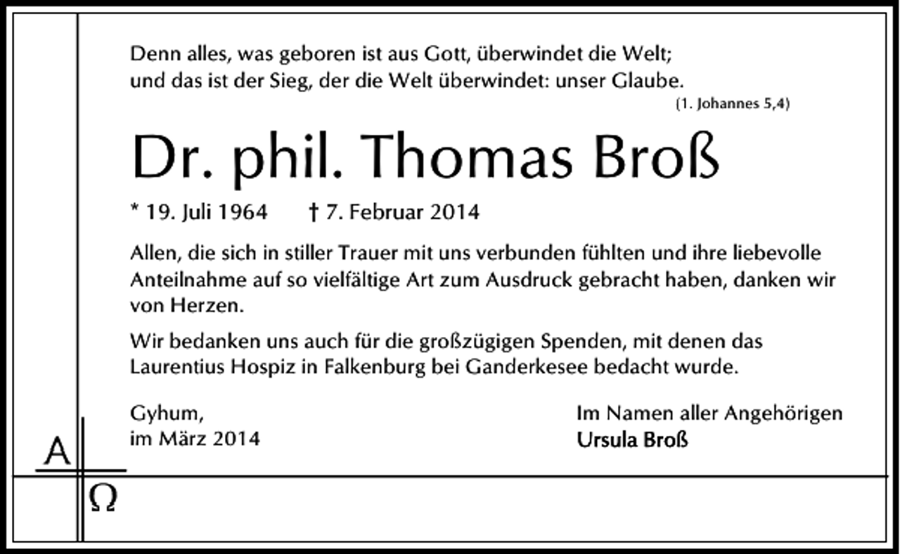 <p>Denn alles, was geboren ist aus Gott, überwindet die Welt;<br />und das ist der Sieg, der die Welt überwindet: unser Glaube.</p><p>(1. Johannes 5,4)</p><p>Dr. phil. Thomas Broß</p><p>* 19. Juli 1964</p><p>† 7. Februar 2014</p><p>Allen, die sich in stiller Trauer mit uns verbunden fühlten und ihre liebevolle<br />Anteilnahme auf so vielfältige Art zum Ausdruck gebracht haben, danken wir<br />von Herzen.<br />Wir bedanken uns auch für die großzügigen Spenden, mit denen das<br />Laurentius Hospiz in Falkenburg bei Ganderkesee bedacht wurde.<br />Gyhum,<br />im März 2014</p><p>Im Namen aller Angehörigen</p>