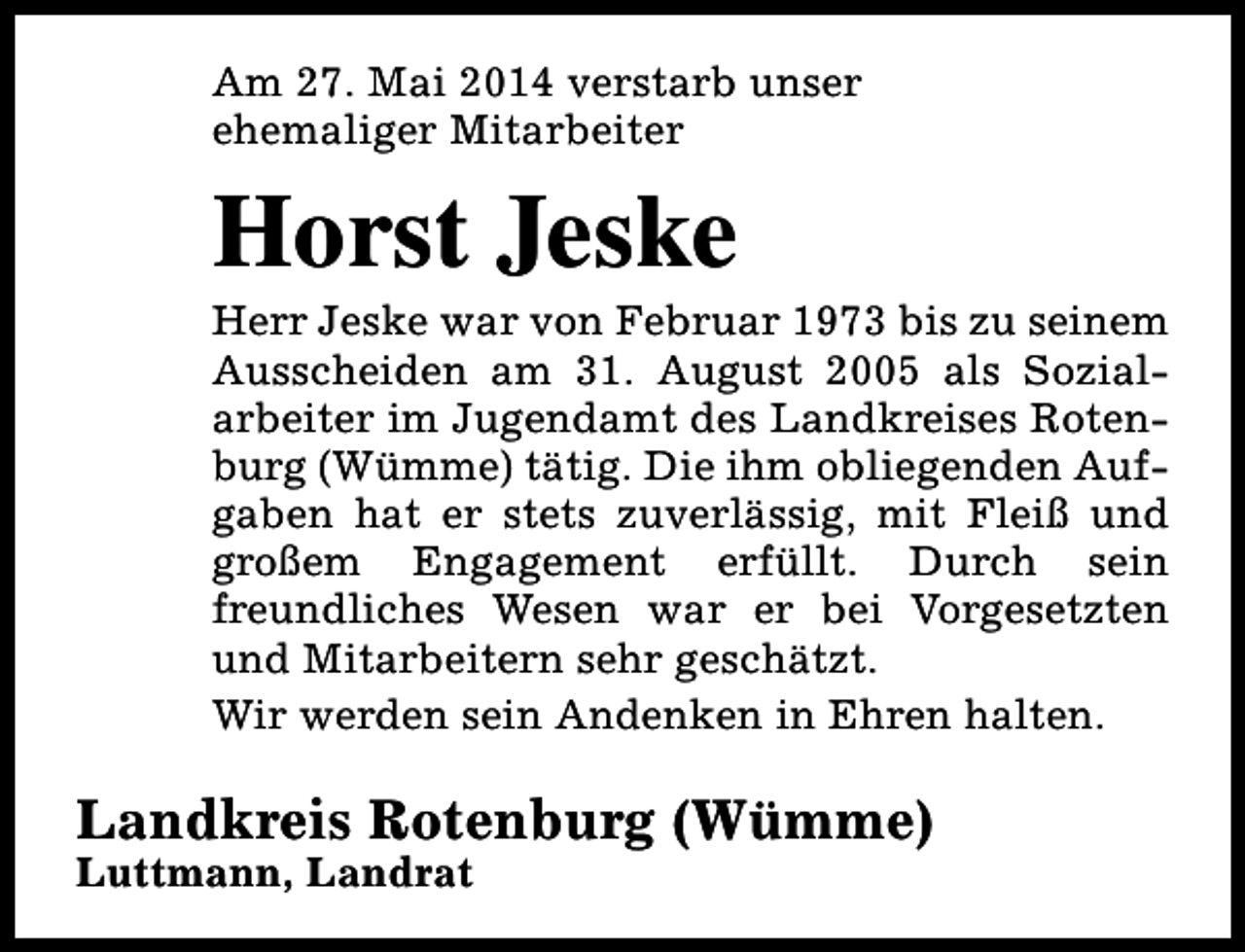 <p>Am 27. Mai 2014 verstarb unser<br />ehemaliger Mitarbeiter</p><p>Horst Jeske</p><p>Herr Jeske war von Februar 1973 bis zu seinem<br />Ausscheiden am 31. August 2005 als Sozialarbeiter im Jugendamt des Landkreises Rotenburg (Wümme) tätig. Die ihm obliegenden Aufgaben hat er stets zuverlässig, mit Fleiß und<br />großem Engagement erfüllt. Durch sein<br />freundliches Wesen war er bei Vorgesetzten<br />und Mitarbeitern sehr geschätzt.<br />Wir werden sein Andenken in Ehren halten.</p><p>Landkreis Rotenburg (Wümme)<br />Luttmann, Landrat</p>