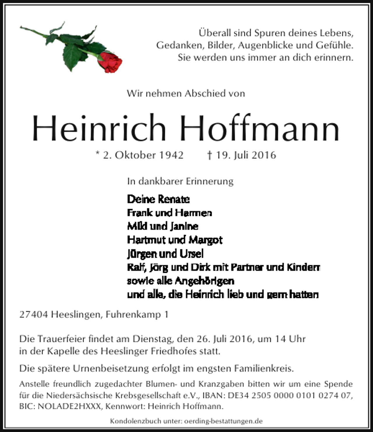 <p>Überall sind Spuren deines Lebens,<br />Gedanken, Bilder, Augenblicke und Gefühle.<br />Sie werden uns immer an dich erinnern.<br />Wir nehmen Abschied von</p><p>Heinrich Hoffmann<br />* 2. Oktober 1942</p><p>† 19. Juli 2016</p><p>In dankbarer Erinnerung</p><p>27404 Heeslingen, Fuhrenkamp 1<br />Die Trauerfeier findet am Dienstag, den 26. Juli 2016, um 14 Uhr<br />in der Kapelle des Heeslinger Friedhofes statt.<br />Die spätere Urnenbeisetzung erfolgt im engsten Familienkreis.<br />Anstelle freundlich zugedachter Blumen- und Kranzgaben bitten wir um eine Spende<br />für die Niedersächsische Krebsgesellschaft e.V., IBAN: DE34 2505 000101 0274 07,<br />BIC: NOLADE2HXXX, Kennwort: Heinrich Hoffmann.<br />Kondolenzbuch unter: oerding-bestattungen.de</p>