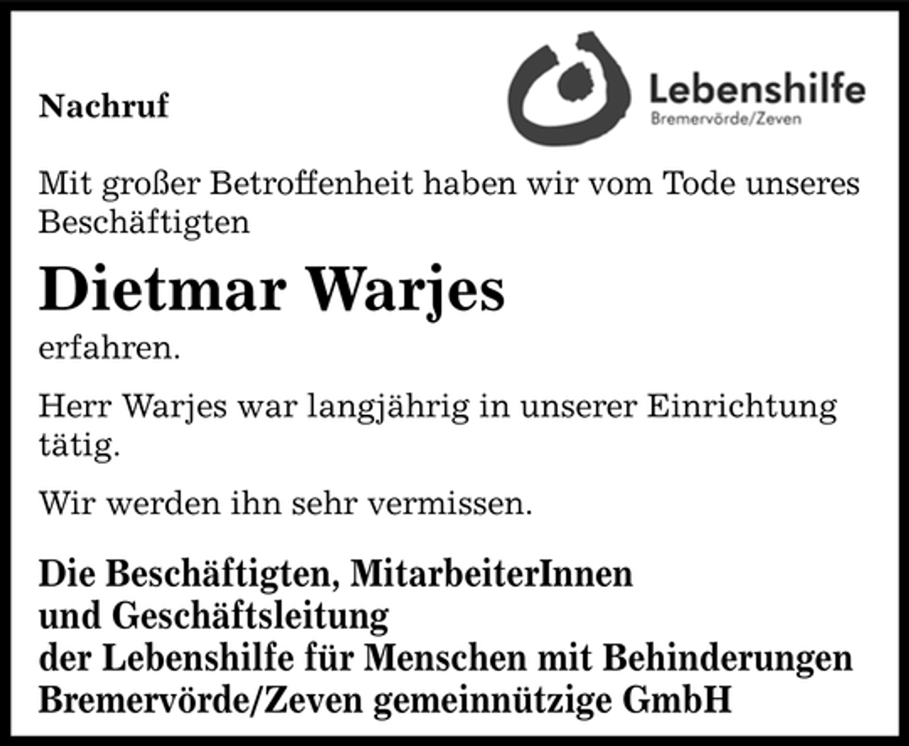 <p>Nachruf Mit großer Betroffenheit haben wir vom Tode unseres Beschäftigten</p><p>Dietmar Warjes<br />erfahren. Herr Warjes war langjährig in unserer Einrichtung tätig. Wir werden ihn sehr vermissen.</p><p>Die Beschäftigten, MitarbeiterInnen und Geschäftsleitung der Lebenshilfe für Menschen mit Behinderungen Bremervörde/Zeven gemeinnützige GmbH</p>