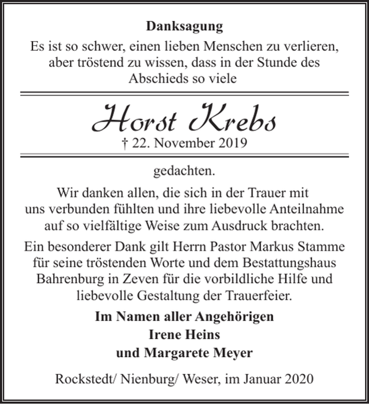 <p>Danksagung<br />Es ist so schwer, einen lieben Menschen zu verlieren,<br />aber tröstend zu wissen, dass in der Stunde des<br />Abschieds so viele</p><p>Horst Krebs<br />† 22. November 2019</p><p>gedachten.<br />Wir danken allen, die sich in der Trauer mit<br />uns verbunden fühlten und ihre liebevolle Anteilnahme<br />auf so vielfältige Weise zum Ausdruck brachten.<br />Ein besonderer Dank gilt Herrn Pastor Markus Stamme<br />für seine tröstenden Worte und dem Bestattungshaus<br />Bahrenburg in Zeven für die vorbildliche Hilfe und<br />liebevolle Gestaltung der Trauerfeier.<br />Im Namen aller Angehörigen<br />Irene Heins<br />und Margarete Meyer<br />Rockstedt/ Nienburg/ Weser, im Januar 2020</p>