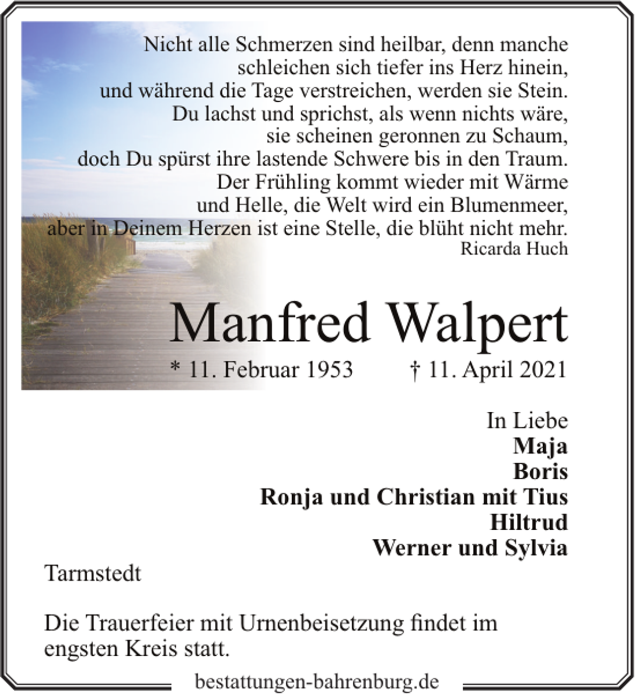 <p>Nicht alle Schmerzen sind heilbar, denn manche<br />schleichen sich tiefer ins Herz hinein,<br />und während die Tage verstreichen, werden sie Stein.<br />Du lachst und sprichst, als wenn nichts wäre,<br />sie scheinen geronnen zu Schaum,<br />doch Du spürst ihre lastende Schwere bis in den Traum.<br />Der Frühling kommt wieder mit Wärme<br />und Helle, die Welt wird ein Blumenmeer,<br />aber in Deinem Herzen ist eine Stelle, die blüht nicht mehr.<br />Ricarda Huch</p><p>Manfred Walpert<br />* 11. Februar 1953</p><p>Tarmstedt</p><p>† 11. April 2021</p><p>In Liebe<br />Maja<br />Boris<br />Ronja und Christian mit Tius<br />Hiltrud<br />Werner und Sylvia</p><p>Die Trauerfeier mit Urnenbeisetzung findet im<br />engsten Kreis statt.<br />bestattungen-bahrenburg.de</p>