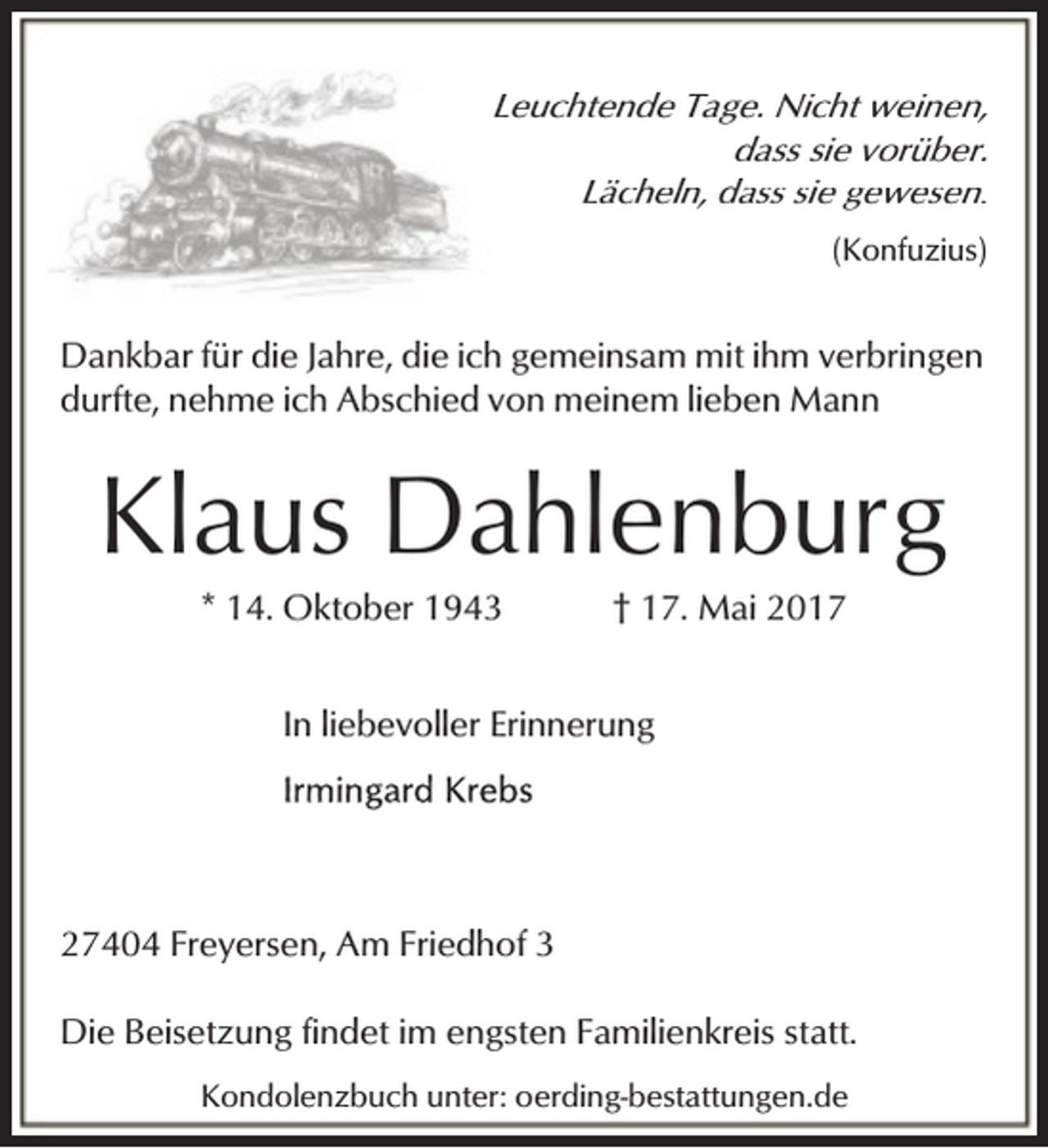 <p>Leuchtende Tage. Nicht weinen,<br />dass sie vorüber.<br />Lächeln, dass sie gewesen.<br />(Konfuzius)</p><p>Dankbar für die Jahre, die ich gemeinsam mit ihm verbringen<br />durfte, nehme ich Abschied von meinem lieben Mann</p><p>Klaus Dahlenburg<br />* 14. Oktober 1943</p><p>† 17. Mai 2017</p><p>In liebevoller Erinnerung</p><p>27404 Freyersen, Am Friedhof 3<br />Die Beisetzung findet im engsten Familienkreis statt.<br />Kondolenzbuch unter: oerding-bestattungen.de</p>