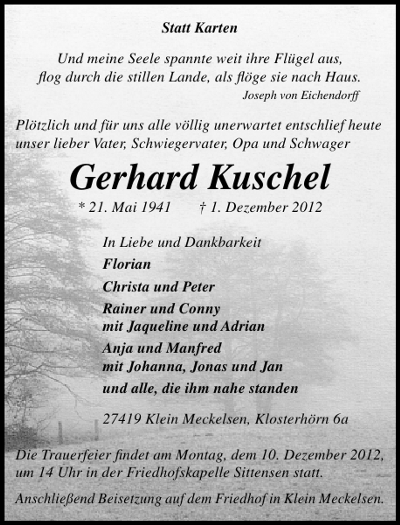 <p>Statt Karten<br />Und meine Seele spannte weit ihre Flügel aus,<br />ﬂog durch die stillen Lande, als ﬂöge sie nach Haus.<br />Joseph von Eichendorff</p><p>Plötzlich und für uns alle völlig unerwartet entschlief heute<br />unser lieber Vater, Schwiegervater, Opa und Schwager</p><p>Gerhard Kuschel<br />* 21. Mai 1941</p><p>† 1. Dezember 2012</p><p>In Liebe und Dankbarkeit<br />Florian<br />Christa und Peter<br />Rainer und Conny<br />mit Jaqueline und Adrian<br />Anja und Manfred<br />mit Johanna, Jonas und Jan<br />und alle, die ihm nahe standen<br />27419 Klein Meckelsen, Klosterhörn 6a<br />Die Trauerfeier ﬁndet am Montag, dem 10. Dezember 2012,<br />um 14 Uhr in der Friedhofskapelle Sittensen statt.<br />Anschließend Beisetzung auf dem Friedhof in Klein Meckelsen.</p>