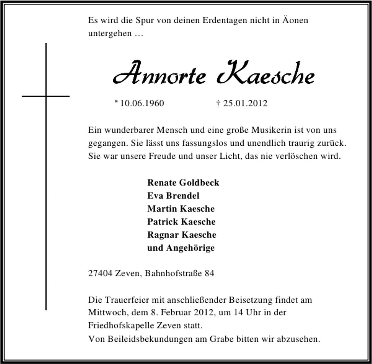 <p>Es wird die Spur von deinen Erdentagen nicht in Äonen<br />untergehen …</p>
<p>Annorte Kaesche<br />* 10.06.1960</p>
<p>† 25.01.2012</p>
<p>Ein wunderbarer Mensch und eine große Musikerin ist von uns<br />gegangen. Sie lässt uns fassungslos und unendlich traurig zurück.<br />Sie war unsere Freude und unser Licht, das nie verlöschen wird.<br />Renate Goldbeck<br />Eva Brendel<br />Martin Kaesche<br />Patrick Kaesche<br />Ragnar Kaesche<br />und Angehörige<br />27404 Zeven, Bahnhofstraße 84<br />Die Trauerfeier mit anschließender Beisetzung findet am<br />Mittwoch, dem 8. Februar 2012, um 14 Uhr in der<br />Friedhofskapelle Zeven statt.<br />Von Beileidsbekundungen am Grabe bitten wir abzusehen.</p>