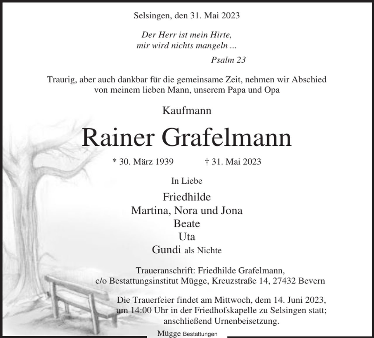 <p>Selsingen, den 31. Mai 2023<br />Der Herr ist mein Hirte,<br />mir wird nichts mangeln ...<br />Psalm 23<br />Traurig, aber auch dankbar für die gemeinsame Zeit, nehmen wir Abschied<br />von meinem lieben Mann, unserem Papa und Opa</p><p>Kaufmann</p><p>Rainer Grafelmann<br />* 30. März 1939</p><p>† 31. Mai 2023</p><p>In Liebe</p><p>Friedhilde<br />Martina, Nora und Jona<br />Beate<br />Uta<br />Gundi als Nichte<br />Traueranschrift: Friedhilde Grafelmann,<br />c/o Bestattungsinstitut Mügge, Kreuzstraße 14, 27432 Bevern<br />Die Trauerfeier findet am Mittwoch, dem 14. Juni 2023,<br />um 14:00 Uhr in der Friedhofskapelle zu Selsingen statt;<br />anschließend Urnenbeisetzung.<br />Mügge Bestattungen</p>