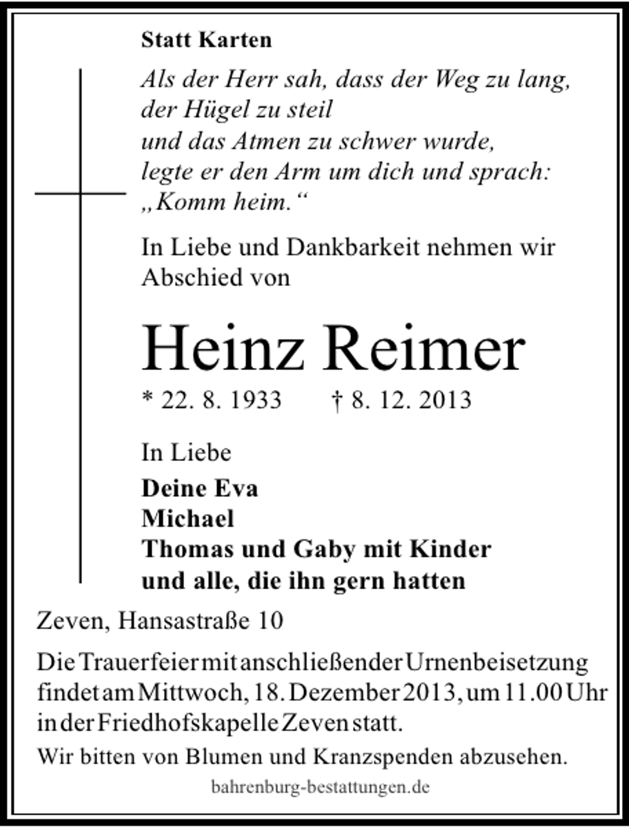 <p>Statt Karten</p><p>Als der Herr sah, dass der Weg zu lang,<br />der Hügel zu steil<br />und das Atmen zu schwer wurde,<br />legte er den Arm um dich und sprach:<br />„Komm heim.“<br />In Liebe und Dankbarkeit nehmen wir<br />Abschied von</p><p>Heinz Reimer<br />* 22. 8. 1933</p><p>† 8. 12. 2013</p><p>In Liebe<br />Deine Eva<br />Michael<br />Thomas und Gaby mit Kinder<br />und alle, die ihn gern hatten<br />Zeven, Hansastraße 10<br />DieTrauerfeiermitanschließenderUrnenbeisetzung<br />findetamMittwoch,18.Dezember2013,um11.00Uhr<br />inderFriedhofskapelleZevenstatt.<br />Wir bitten von Blumen und Kranzspenden abzusehen.<br />bahrenburg-bestattungen.de</p>