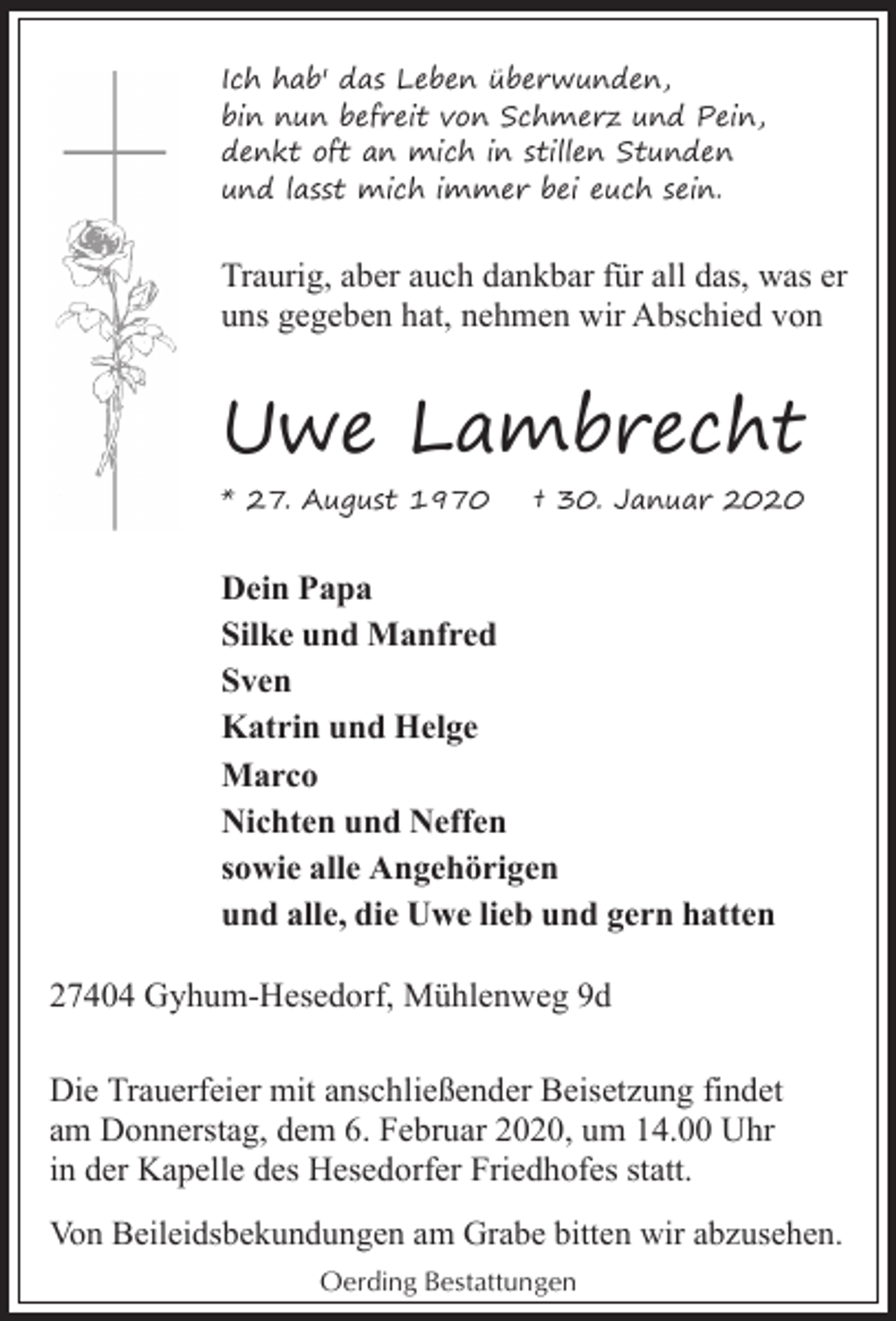 <p>Ich hab' das Leben überwunden,<br />bin nun befreit von Schmerz und Pein,<br />denkt oft an mich in stillen Stunden<br />und lasst mich immer bei euch sein.</p><p>Traurig, aber auch dankbar für all das, was er<br />uns gegeben hat, nehmen wir Abschied von</p><p>Uwe Lambrecht<br />* 27. August 1970</p><p>† 30. Januar 2020</p><p>Dein Papa<br />Silke und Manfred<br />Sven<br />Katrin und Helge<br />Marco<br />Nichten und Neffen<br />sowie alle Angehörigen<br />und alle, die Uwe lieb und gern hatten<br />27404 Gyhum-Hesedorf, Mühlenweg 9d<br />Die Trauerfeier mit anschließender Beisetzung findet<br />am Donnerstag, dem 6. Februar 2020, um 14.00 Uhr<br />in der Kapelle des Hesedorfer Friedhofes statt.<br />Von Beileidsbekundungen am Grabe bitten wir abzusehen.<br />Oerding Bestattungen</p>