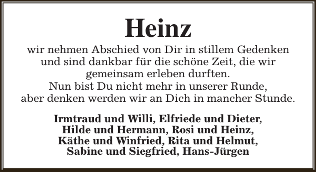<p>Heinz</p><p>wir nehmen Abschied von Dir in stillem Gedenken<br />und sind dankbar für die schöne Zeit, die wir<br />gemeinsam erleben durften.<br />Nun bist Du nicht mehr in unserer Runde,<br />aber denken werden wir an Dich in mancher Stunde.<br />Irmtraud und Willi, Elfriede und Dieter,<br />Hilde und Hermann, Rosi und Heinz,<br />Käthe und Winfried, Rita und Helmut,<br />Sabine und Siegfried, Hans-Jürgen</p>