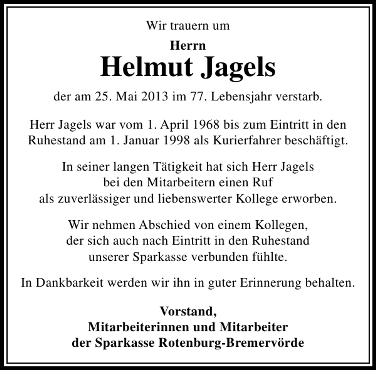 <p>Wir trauern um<br />Herrn</p><p>Helmut Jagels<br />der am 25. Mai 2013 im 77. Lebensjahr verstarb.<br />Herr Jagels war vom 1. April 1968 bis zum Eintritt in den<br />Ruhestand am 1. Januar 1998 als Kurierfahrer beschäftigt.<br />In seiner langen Tätigkeit hat sich Herr Jagels<br />bei den Mitarbeitern einen Ruf<br />als zuverlässiger und liebenswerter Kollege erworben.<br />Wir nehmen Abschied von einem Kollegen,<br />der sich auch nach Eintritt in den Ruhestand<br />unserer Sparkasse verbunden fühlte.<br />In Dankbarkeit werden wir ihn in guter Erinnerung behalten.<br />Vorstand,<br />Mitarbeiterinnen und Mitarbeiter<br />der Sparkasse Rotenburg-Bremervörde</p>