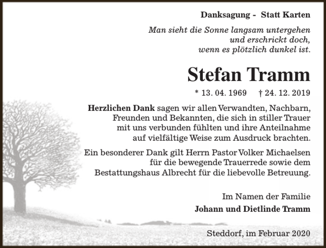 <p>Danksagung - Statt Karten<br />Man sieht die Sonne langsam untergehen<br />und erschrickt doch,<br />wenn es plötzlich dunkel ist.</p><p>Stefan Tramm<br />* 13. 04. 1969</p><p>† 24. 12. 2019</p><p>Herzlichen Dank sagen wir allen Verwandten, Nachbarn,<br />Freunden und Bekannten, die sich in stiller Trauer<br />mit uns verbunden fühlten und ihre Anteilnahme<br />auf vielfältige Weise zum Ausdruck brachten.<br />Ein besonderer Dank gilt Herrn Pastor Volker Michaelsen<br />für die bewegende Trauerrede sowie dem<br />Bestattungshaus Albrecht für die liebevolle Betreuung.<br />Im Namen der Familie<br />Johann und Dietlinde Tramm<br />Steddorf, im Februar 2020</p>