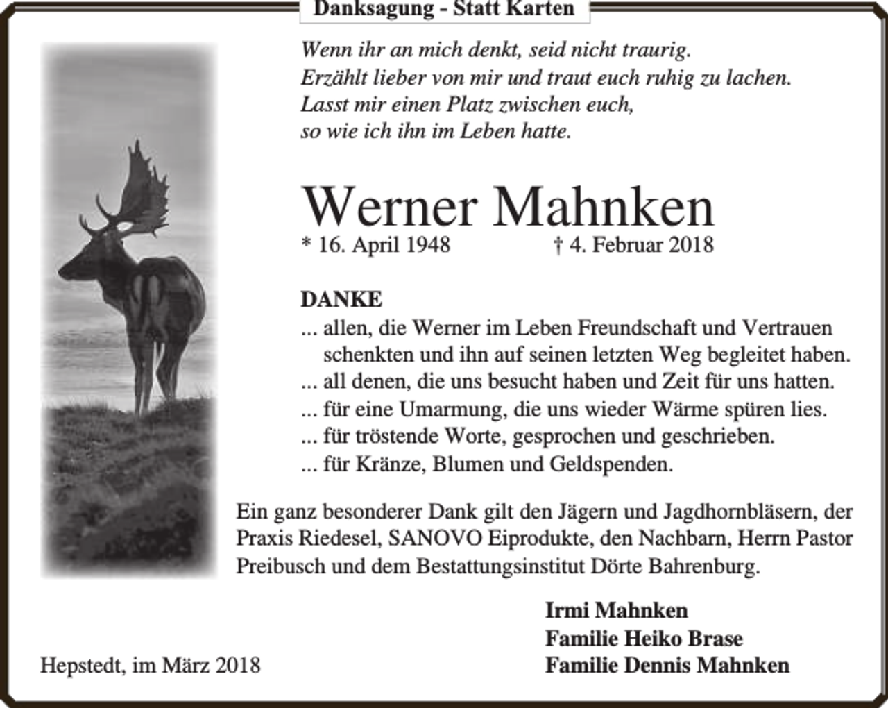 <p>Danksagung - Statt Karten<br />Wenn ihr an mich denkt, seid nicht traurig.<br />Erzählt lieber von mir und traut euch ruhig zu lachen.<br />Lasst mir einen Platz zwischen euch,<br />so wie ich ihn im Leben hatte.</p><p>Werner Mahnken</p><p>* 16. April 1948</p><p>† 4. Februar 2018</p><p>DANKE<br />... allen, die Werner im Leben Freundschaft und Vertrauen<br />schenkten und ihn auf seinen letzten Weg begleitet haben.<br />... all denen, die uns besucht haben und Zeit für uns hatten.<br />... für eine Umarmung, die uns wieder Wärme spüren lies.<br />... für tröstende Worte, gesprochen und geschrieben.<br />... für Kränze, Blumen und Geldspenden.<br />Ein ganz besonderer Dank gilt den Jägern und Jagdhornbläsern, der<br />Praxis Riedesel, SANOVO Eiprodukte, den Nachbarn, Herrn Pastor<br />Preibusch und dem Bestattungsinstitut Dörte Bahrenburg.</p><p>Hepstedt, im März 2018</p><p>Irmi Mahnken<br />Familie Heiko Brase<br />Familie Dennis Mahnken</p>