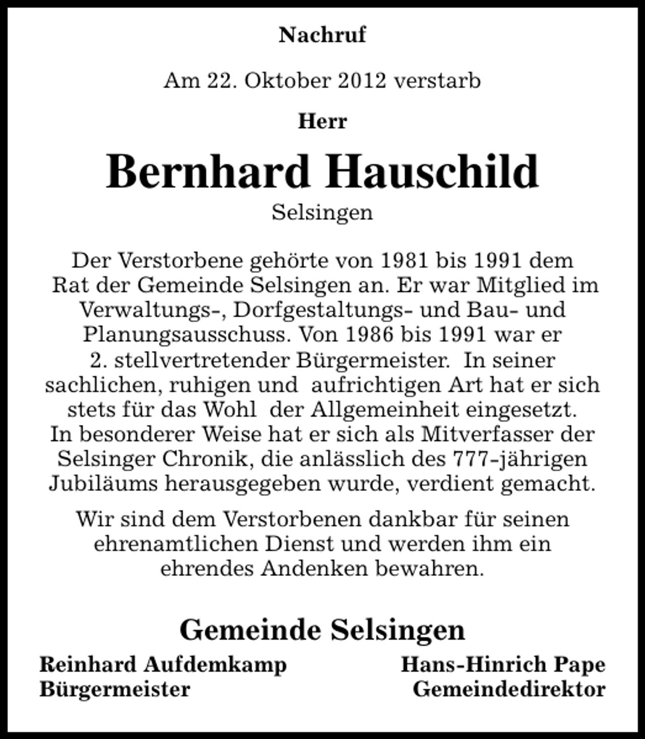 <p>Nachruf<br />Am 22. Oktober 2012 verstarb<br />Herr</p><p>Bernhard Hauschild<br />Selsingen</p><p>Der Verstorbene gehörte von 1981 bis 1991 dem<br />Rat der Gemeinde Selsingen an. Er war Mitglied im<br />Verwaltungs-, Dorfgestaltungs- und Bau- und<br />Planungsausschuss. Von 1986 bis 1991 war er<br />2. stellvertretender Bürgermeister. In seiner<br />sachlichen, ruhigen und aufrichtigen Art hat er sich<br />stets für das Wohl der Allgemeinheit eingesetzt.<br />In besonderer Weise hat er sich als Mitverfasser der<br />Selsinger Chronik, die anlässlich des 777-jährigen<br />Jubiläums herausgegeben wurde, verdient gemacht.<br />Wir sind dem Verstorbenen dankbar für seinen<br />ehrenamtlichen Dienst und werden ihm ein<br />ehrendes Andenken bewahren.</p><p>Gemeinde Selsingen<br />Reinhard Aufdemkamp<br />Bürgermeister</p><p>Hans-Hinrich Pape<br />Gemeindedirektor</p>