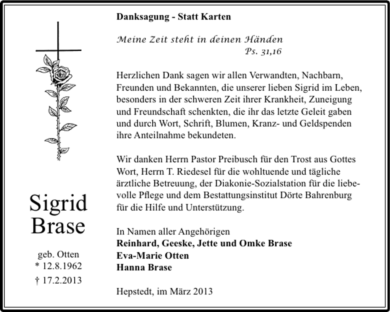 <p>Danksagung - Statt Karten<br />Meine Zeit steht in deinen Händen<br />Ps. 31,16</p><p>Herzlichen Dank sagen wir allen Verwandten, Nachbarn,<br />Freunden und Bekannten, die unserer lieben Sigrid im Leben,<br />besonders in der schweren Zeit ihrer Krankheit, Zuneigung<br />und Freundschaft schenkten, die ihr das letzte Geleit gaben<br />und durch Wort, Schrift, Blumen, Kranz- und Geldspenden<br />ihre Anteilnahme bekundeten.</p><p>Sigrid<br />Brase<br />geb. Otten<br />* 12.8.1962<br />† 17.2.2013</p><p>Wir danken Herrn Pastor Preibusch für den Trost aus Gottes<br />Wort, Herrn T. Riedesel für die wohltuende und tägliche<br />ärztliche Betreuung, der Diakonie-Sozialstation für die liebevolle Pﬂege und dem Bestattungsinstitut Dörte Bahrenburg<br />für die Hilfe und Unterstützung.<br />In Namen aller Angehörigen<br />Reinhard, Geeske, Jette und Omke Brase<br />Eva-Marie Otten<br />Hanna Brase<br />Hepstedt, im März 2013</p>