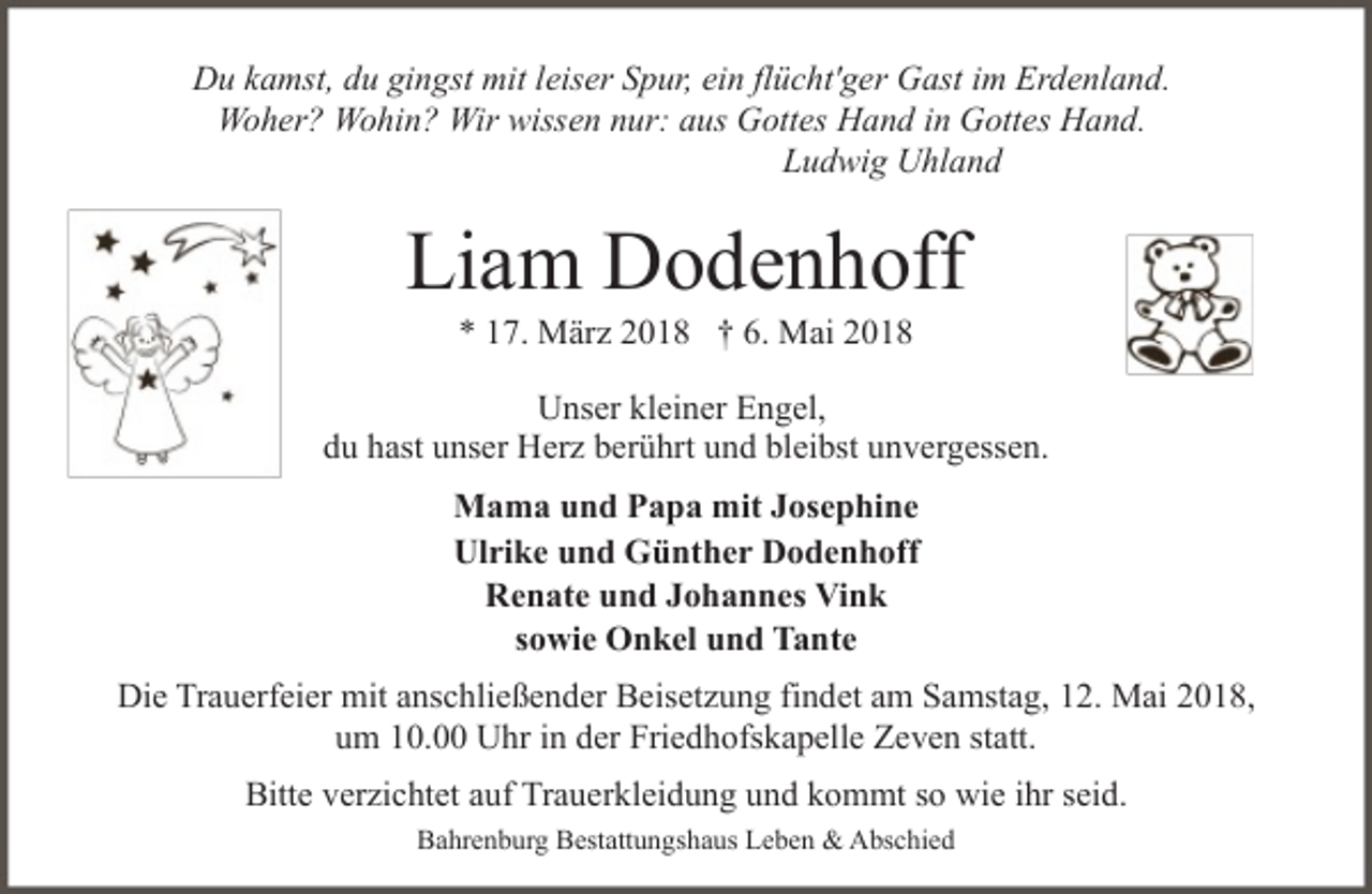 <p>Du kamst, du gingst mit leiser Spur, ein flücht'ger Gast im Erdenland.<br />Woher? Wohin? Wir wissen nur: aus Gottes Hand in Gottes Hand.<br />Ludwig Uhland</p><p>Liam Dodenhoff<br />* 17. März 2018 † 6. Mai 2018</p><p>Unser kleiner Engel,<br />du hast unser Herz berührt und bleibst unvergessen.<br />Mama und Papa mit Josephine<br />Ulrike und Günther Dodenhoff<br />Renate und Johannes Vink<br />sowie Onkel und Tante<br />Die Trauerfeier mit anschließender Beisetzung findet am Samstag, 12. Mai 2018,<br />um 10.00 Uhr in der Friedhofskapelle Zeven statt.<br />Bitte verzichtet auf Trauerkleidung und kommt so wie ihr seid.<br />Bahrenburg Bestattungshaus Leben &amp; Abschied</p>