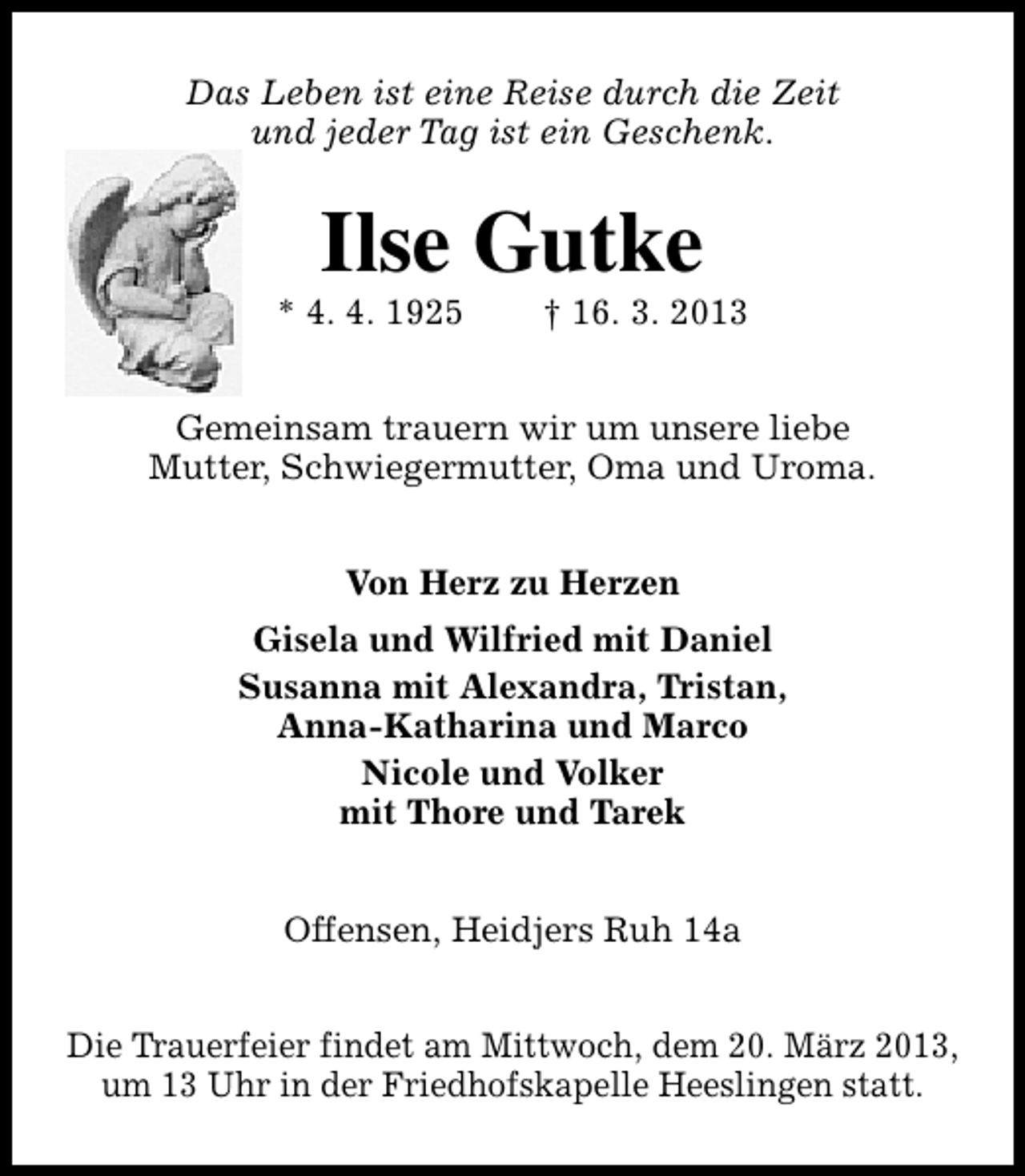 <p>Das Leben ist eine Reise durch die Zeit<br />und jeder Tag ist ein Geschenk.</p><p>Ilse Gutke</p><p>* 4. 4. 1925</p><p>† 16. 3. 2013</p><p>Gemeinsam trauern wir um unsere liebe<br />Mutter, Schwiegermutter, Oma und Uroma.<br />Von Herz zu Herzen<br />Gisela und Wilfried mit Daniel<br />Susanna mit Alexandra, Tristan,<br />Anna-Katharina und Marco<br />Nicole und Volker<br />mit Thore und Tarek<br />Offensen, Heidjers Ruh 14a<br />Die Trauerfeier findet am Mittwoch, dem 20. März 2013,<br />um 13 Uhr in der Friedhofskapelle Heeslingen statt.</p>