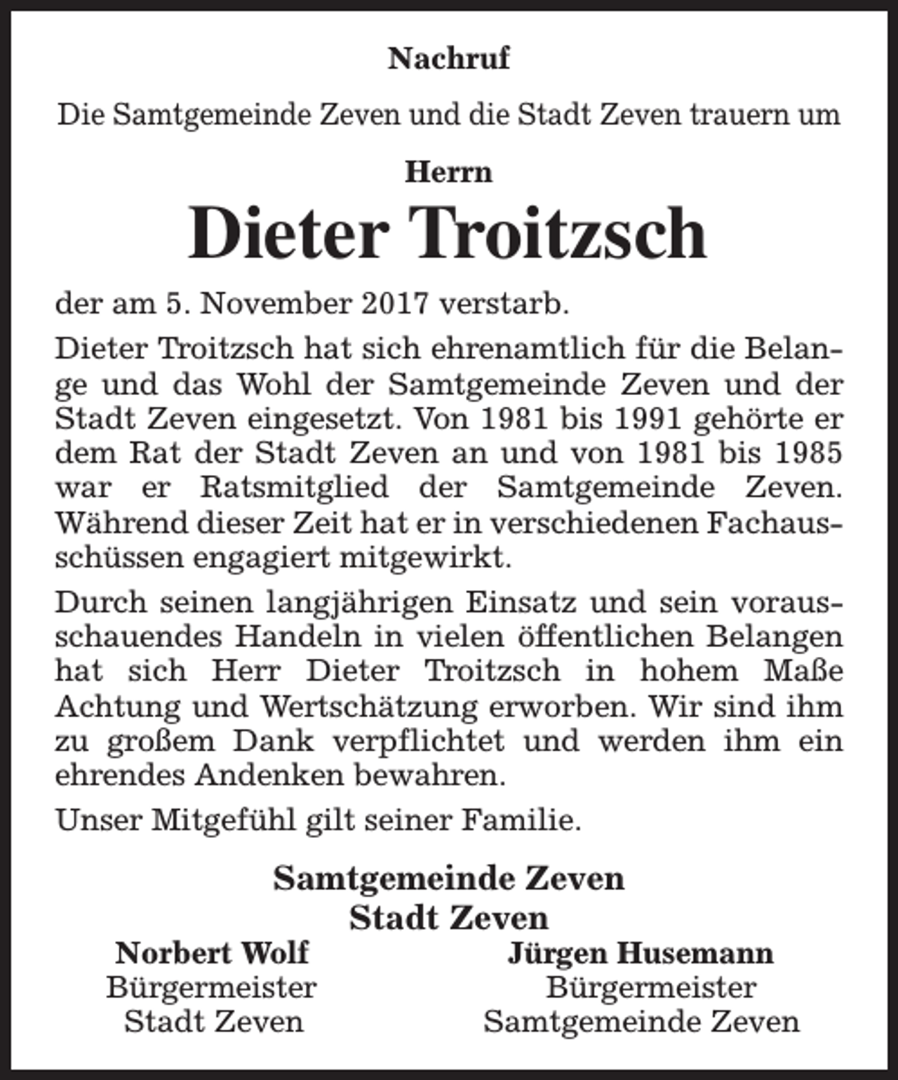 <p>Nachruf<br />Die Samtgemeinde Zeven und die Stadt Zeven trauern um<br />Herrn</p><p>Dieter Troitzsch</p><p>der am 5. November 2017 verstarb.<br />Dieter Troitzsch hat sich ehrenamtlich für die Belange und das Wohl der Samtgemeinde Zeven und der<br />Stadt Zeven eingesetzt. Von 1981 bis 1991 gehörte er<br />dem Rat der Stadt Zeven an und von 1981 bis 1985<br />war er Ratsmitglied der Samtgemeinde Zeven.<br />Während dieser Zeit hat er in verschiedenen Fachausschüssen engagiert mitgewirkt.<br />Durch seinen langjährigen Einsatz und sein vorausschauendes Handeln in vielen öffentlichen Belangen<br />hat sich Herr Dieter Troitzsch in hohem Maße<br />Achtung und Wertschätzung erworben. Wir sind ihm<br />zu großem Dank verpflichtet und werden ihm ein<br />ehrendes Andenken bewahren.<br />Unser Mitgefühl gilt seiner Familie.</p><p>Samtgemeinde Zeven<br />Stadt Zeven</p><p>Norbert Wolf<br />Bürgermeister<br />Stadt Zeven</p><p>Jürgen Husemann<br />Bürgermeister<br />Samtgemeinde Zeven</p>