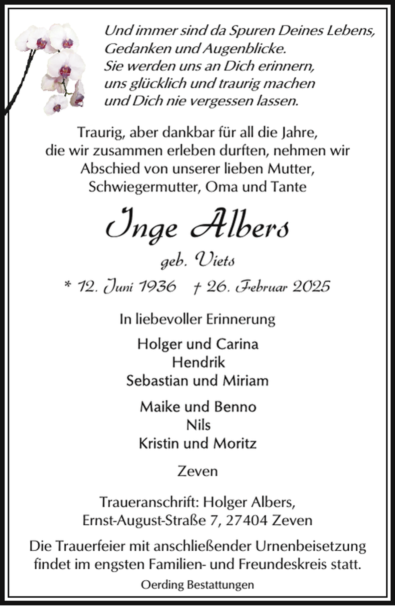 <p>Und immer sind da Spuren Deines Lebens,<br />Gedanken und Augenblicke.<br />Sie werden uns an Dich erinnern,<br />uns glücklich und traurig machen<br />und Dich nie vergessen lassen.<br />Traurig, aber dankbar für all die Jahre,<br />die wir zusammen erleben durften, nehmen wir<br />Abschied von unserer lieben Mutter,<br />Schwiegermutter, Oma und Tante</p><p>Inge Albers<br />geb. Viets</p><p>* 12. Juni 1936 † 26. Februar 2025<br />In liebevoller Erinnerung</p><p>Zeven<br />Traueranschrift: Holger Albers,<br />Ernst-August-Straße 7, 27404 Zeven<br />Die Trauerfeier mit anschließender Urnenbeisetzung<br />findet im engsten Familien- und Freundeskreis statt.<br />Oerding Bestattungen</p>