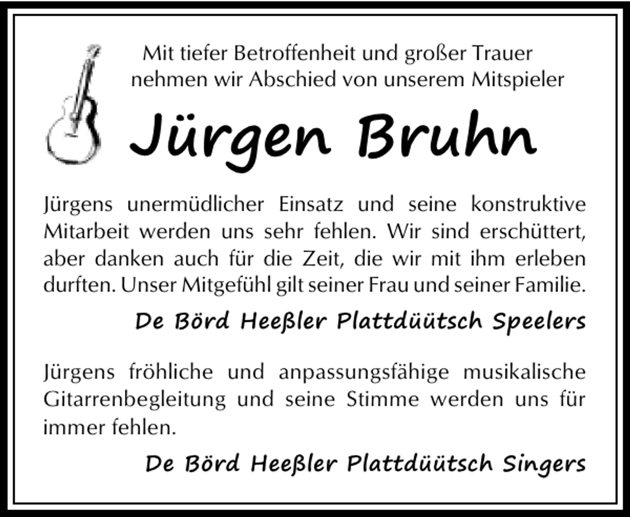 <p>Mit tiefer Betroffenheit und großer Trauer<br />nehmen wir Abschied von unserem Mitspieler</p><p>Jürgen Bruhn<br />Jürgens unermüdlicher Einsatz und seine konstruktive<br />Mitarbeit werden uns sehr fehlen. Wir sind erschüttert,<br />aber danken auch für die Zeit, die wir mit ihm erleben<br />durften. Unser Mitgefühl gilt seiner Frau und seiner Familie.</p><p>De Börd Heeßler Plattdüütsch Speelers<br />Jürgens fröhliche und anpassungsfähige musikalische<br />Gitarrenbegleitung und seine Stimme werden uns für<br />immer fehlen.<br />De Börd Heeßler Plattdüütsch Singers</p>