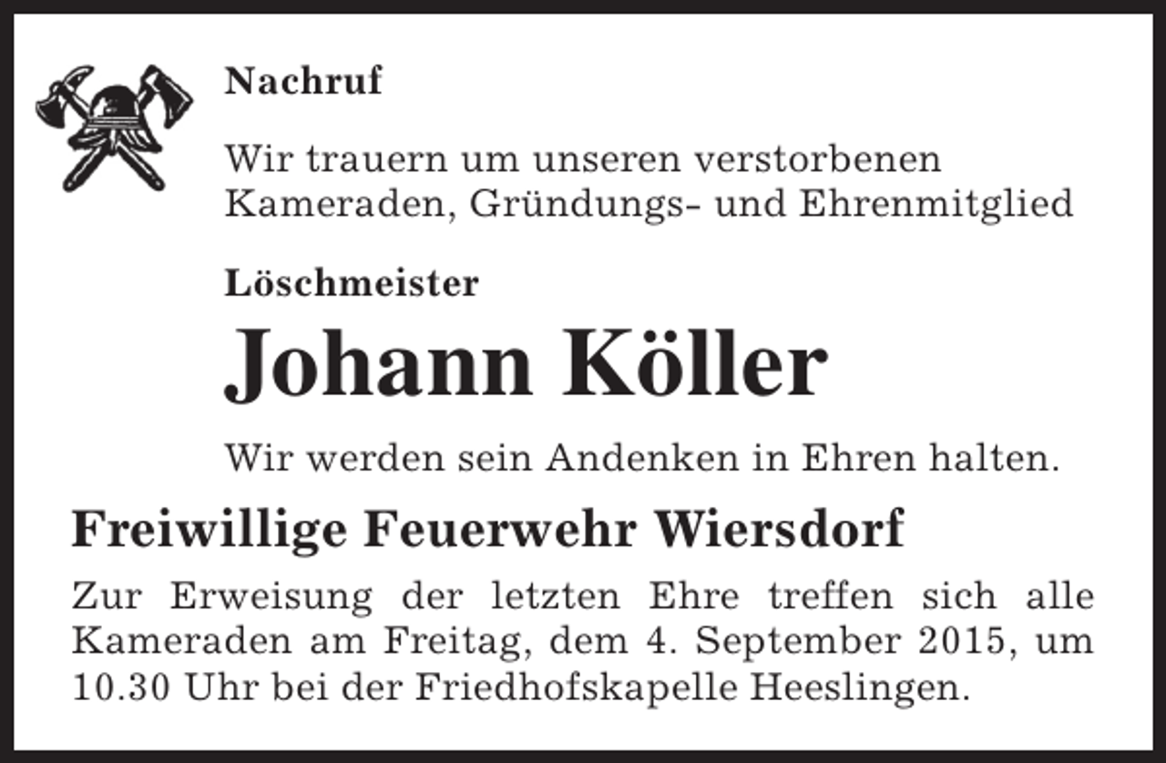 <p>Nachruf<br />Wir trauern um unseren verstorbenen<br />Kameraden, Gründungs- und Ehrenmitglied<br />Löschmeister</p><p>Johann Köller<br />Wir werden sein Andenken in Ehren halten.</p><p>Freiwillige Feuerwehr Wiersdorf<br />Zur Erweisung der letzten Ehre treffen sich alle<br />Kameraden am Freitag, dem 4. September 2015, um<br />10.30 Uhr bei der Friedhofskapelle Heeslingen.</p>