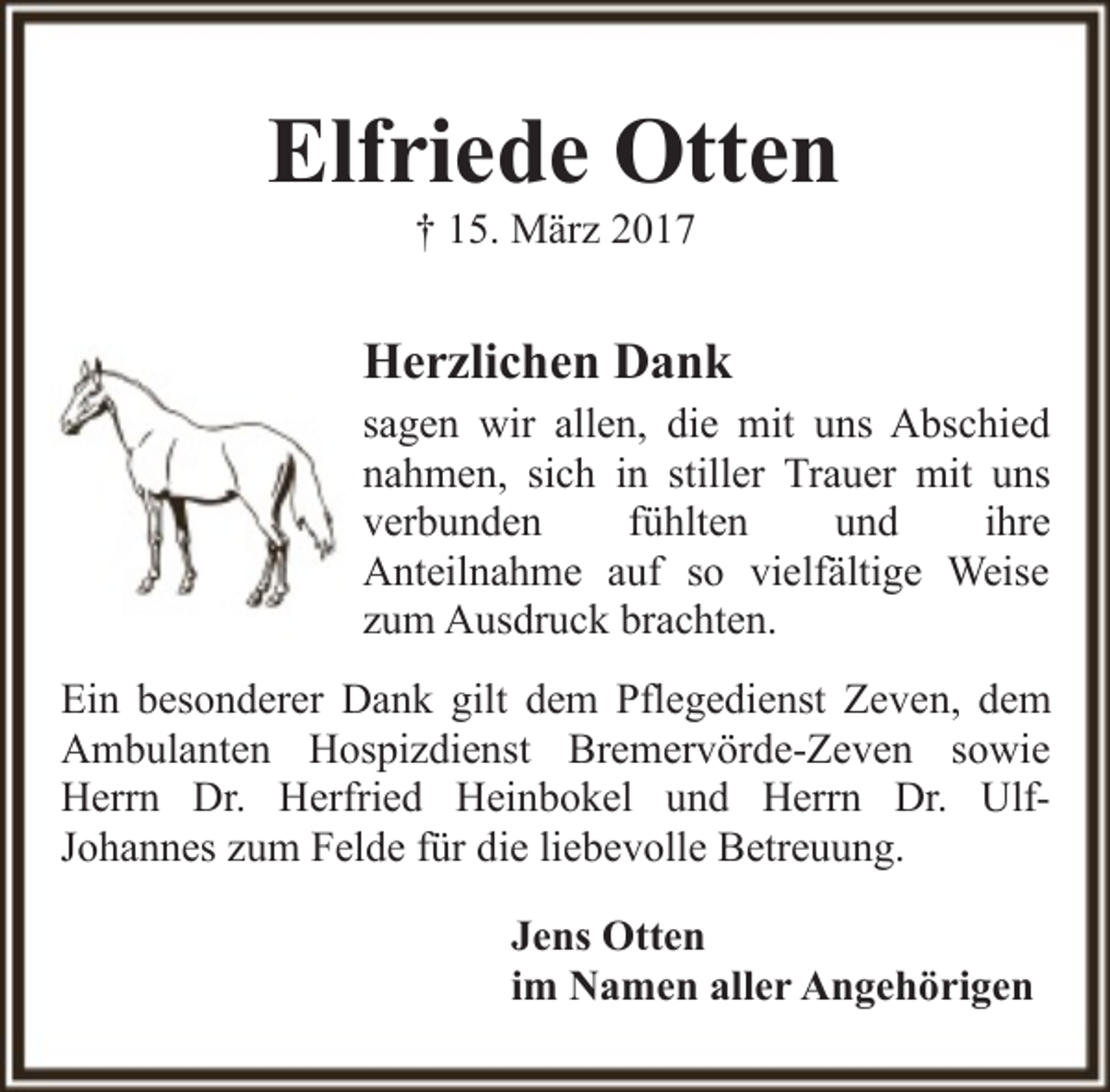 <p>Elfriede Otten<br />† 15. März 2017</p><p>Herzlichen Dank</p><p>sagen wir allen, die mit uns Abschied<br />nahmen, sich in stiller Trauer mit uns<br />verbunden<br />fühlten<br />und<br />ihre<br />Anteilnahme auf so vielfältige Weise<br />zum Ausdruck brachten.<br />Ein besonderer Dank gilt dem Pflegedienst Zeven, dem<br />Ambulanten Hospizdienst Bremervörde-Zeven sowie<br />Herrn Dr. Herfried Heinbokel und Herrn Dr. UlfJohannes zum Felde für die liebevolle Betreuung.<br />Jens Otten<br />im Namen aller Angehörigen</p>