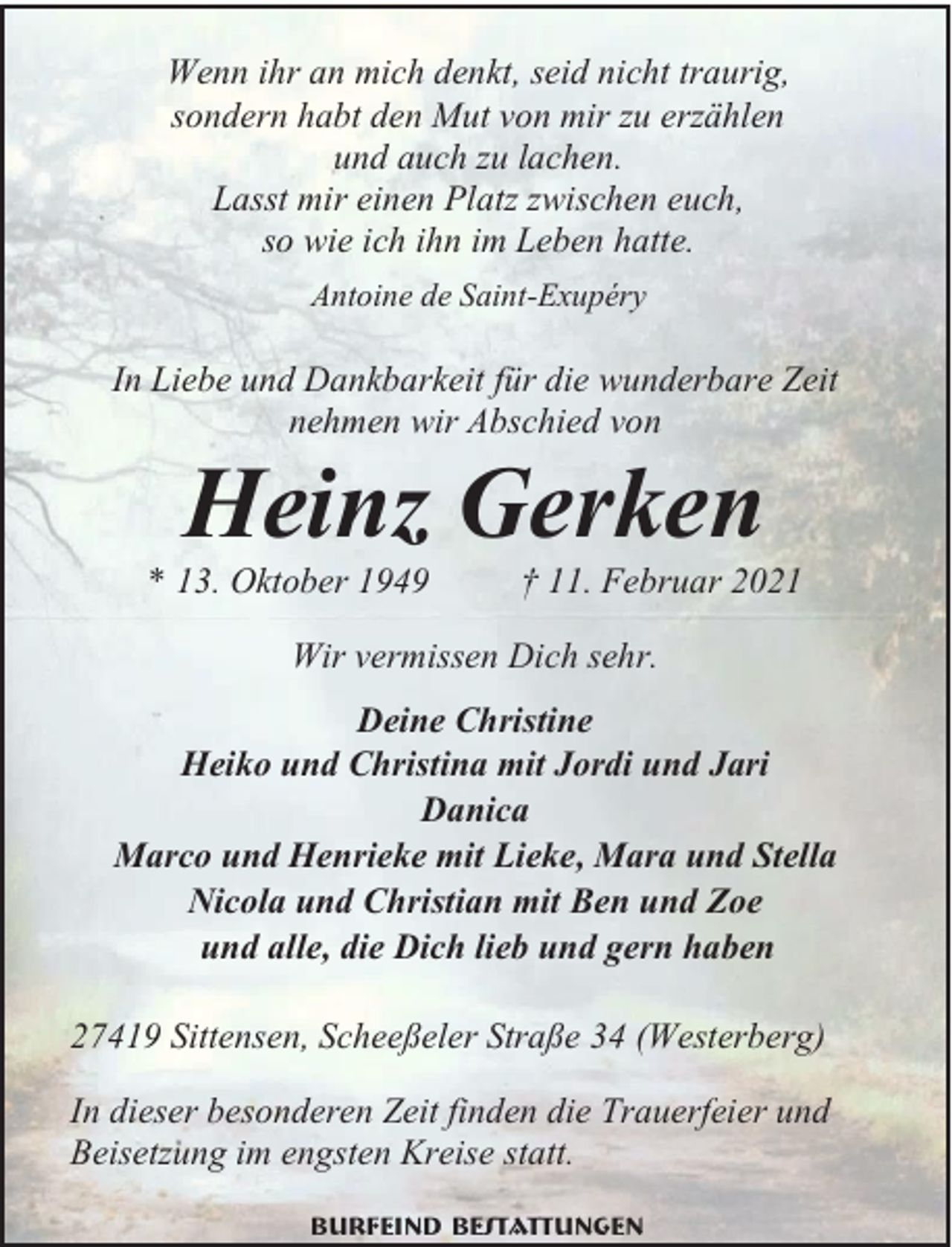 <p>Wenn ihr an mich denkt, seid nicht traurig,<br />sondern habt den Mut von mir zu erzählen<br />und auch zu lachen.<br />Lasst mir einen Platz zwischen euch,<br />so wie ich ihn im Leben hatte.<br />Antoine de Saint-Exupéry</p><p>In Liebe und Dankbarkeit für die wunderbare Zeit<br />nehmen wir Abschied von</p><p>Heinz Gerken</p><p>* 13. Oktober 1949</p><p>† 11. Februar 2021</p><p>Wir vermissen Dich sehr.<br />Deine Christine<br />Heiko und Christina mit Jordi und Jari<br />Danica<br />Marco und Henrieke mit Lieke, Mara und Stella<br />Nicola und Christian mit Ben und Zoe<br />und alle, die Dich lieb und gern haben<br />27419 Sittensen, Scheeßeler Straße 34 (Westerberg)<br />In dieser besonderen Zeit finden die Trauerfeier und<br />Beisetzung im engsten Kreise statt.<br />Burfeind Bestattungen</p>
