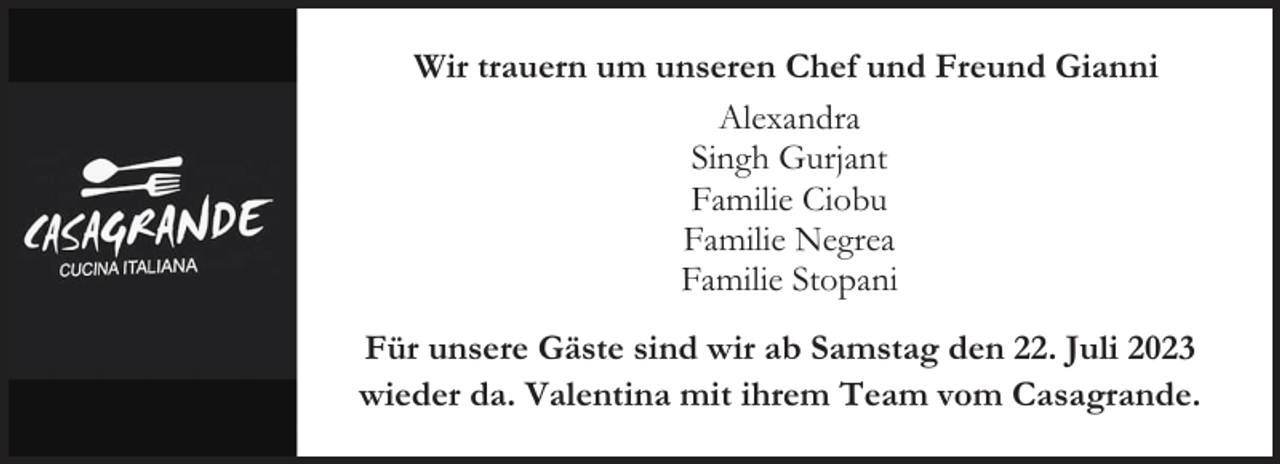 <p>Wir trauern um unseren Chef und Freund Gianni<br />Alexandra<br />Singh Gurjant<br />Familie Ciobu<br />Familie Negrea<br />Familie Stopani<br />Für unsere Gäste sind wir ab Samstag den 22. Juli 2023<br />wieder da. Valentina mit ihrem Team vom Casagrande.</p>