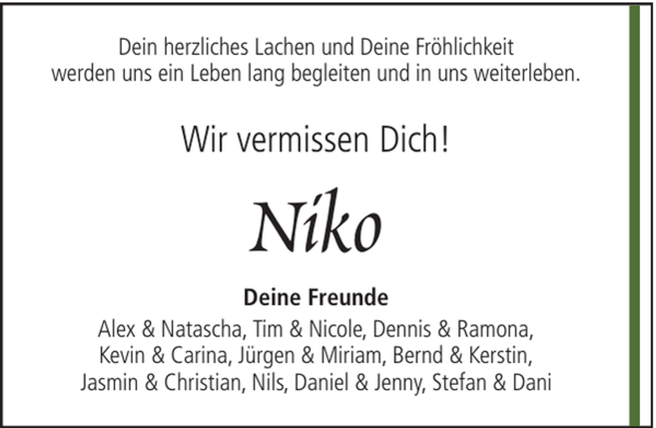 <p>Dein herzliches Lachen und Deine Fröhlichkeit<br />werden uns ein Leben lang begleiten und in uns weiterleben.</p><p>Wir vermissen Dich!</p><p>Niko<br />Deine Freunde<br />Alex &amp; Natascha, Tim &amp; Nicole, Dennis &amp; Ramona,<br />Kevin &amp; Carina, Jürgen &amp; Miriam, Bernd &amp; Kerstin,<br />Jasmin &amp; Christian, Nils, Daniel &amp; Jenny, Stefan &amp; Dani</p>