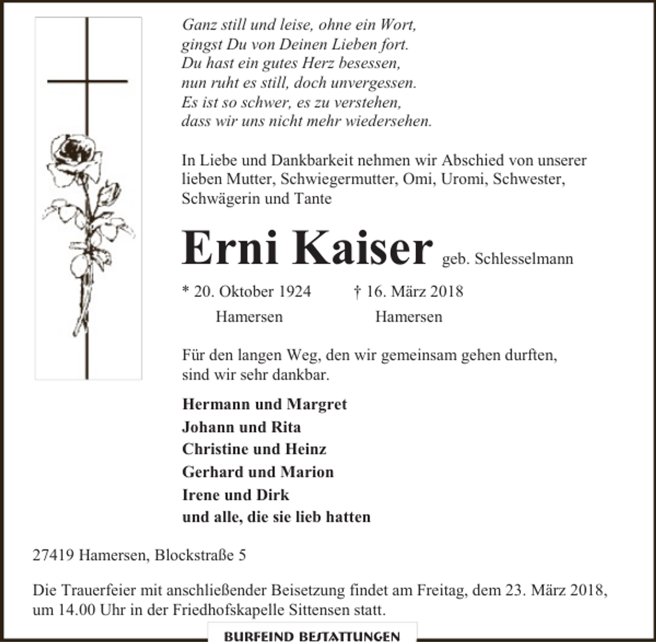 <p>Ganz still und leise, ohne ein Wort,<br />gingst Du von Deinen Lieben fort.<br />Du hast ein gutes Herz besessen,<br />nun ruht es still, doch unvergessen.<br />Es ist so schwer, es zu verstehen,<br />dass wir uns nicht mehr wiedersehen.<br />In Liebe und Dankbarkeit nehmen wir Abschied von unserer<br />lieben Mutter, Schwiegermutter, Omi, Uromi, Schwester,<br />Schwägerin und Tante</p><p>Erni Kaiser</p><p>* 20. Oktober 1924<br />Hamersen</p><p>geb. Schlesselmann</p><p>† 16. März 2018<br />Hamersen</p><p>Für den langen Weg, den wir gemeinsam gehen durften,<br />sind wir sehr dankbar.<br />Hermann und Margret<br />Johann und Rita<br />Christine und Heinz<br />Gerhard und Marion<br />Irene und Dirk<br />und alle, die sie lieb hatten<br />27419 Hamersen, Blockstraße 5<br />Die Trauerfeier mit anschließender Beisetzung findet am Freitag, dem 23. März 2018,<br />um 14.00 Uhr in der Friedhofskapelle Sittensen statt.<br />Burfeind Bestattungen</p>