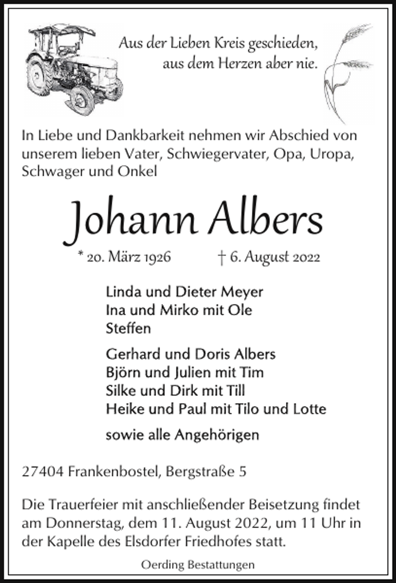<p>AAus der Lieben Kreis geschieden,<br />aus dem Herzen aber nie.</p><p>In Liebe und Dankbarkeit nehmen wir Abschied von<br />unserem lieben Vater, Schwiegervater, Opa, Uropa,<br />Schwager und Onkel</p><p>Johann Albers<br />* 20. März 1926</p><p>† 6. Aug�st 2027404 Frankenbostel, Bergstraße 5<br />Die Trauerfeier mit anschließender Beisetzung findet<br />am Donnerstag, dem 11. August 2022, um 11 Uhr in<br />der Kapelle des Elsdorfer Friedhofes statt.<br />Oerding Bestattungen</p>
